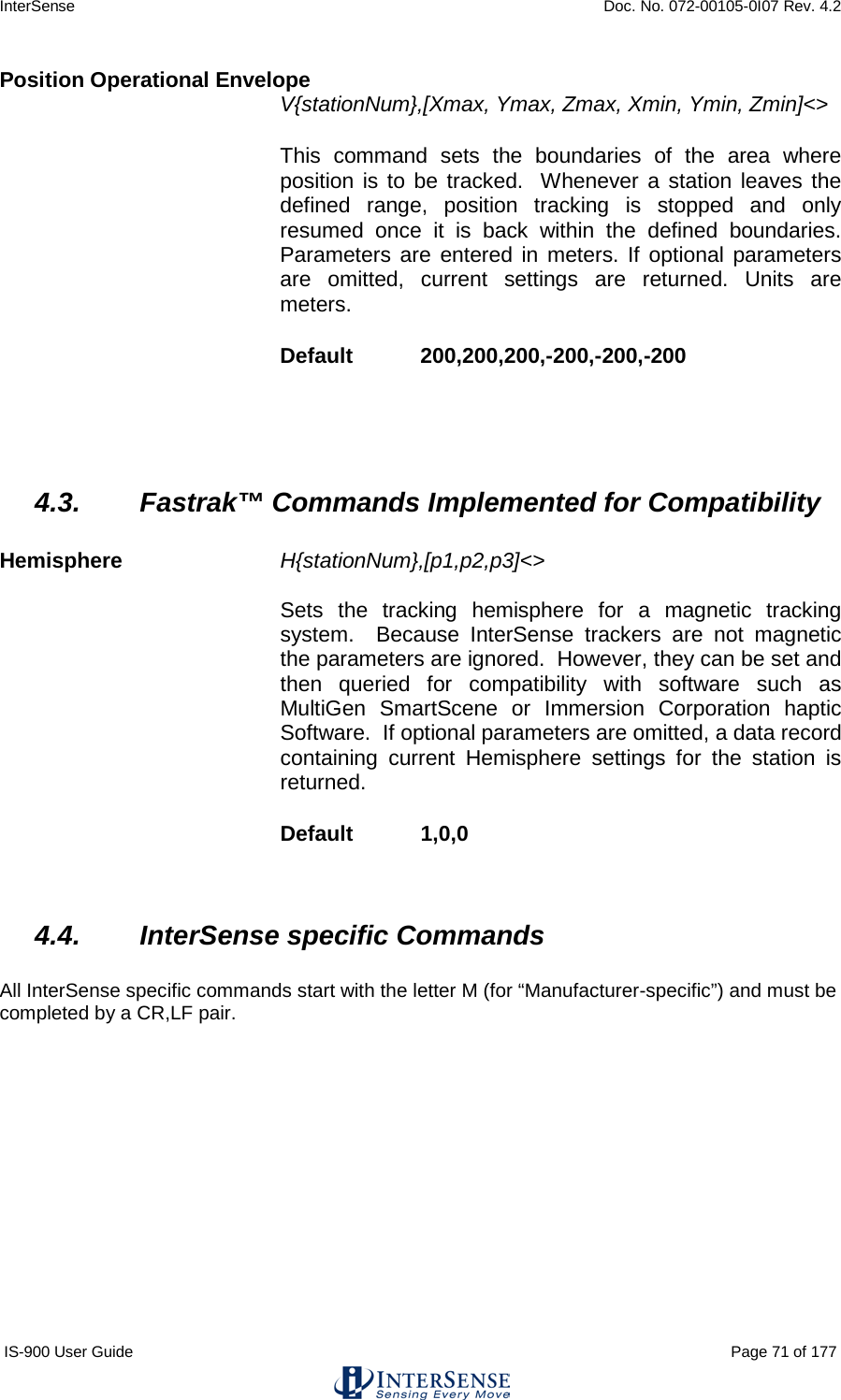 InterSense    Doc. No. 072-00105-0I07 Rev. 4.2 IS-900 User Guide                                                                                                                                          Page 71 of 177  Position Operational Envelope V{stationNum},[Xmax, Ymax, Zmax, Xmin, Ymin, Zmin]&lt;&gt;   This command sets the boundaries of the area where position is to be tracked.  Whenever a station leaves the defined range, position tracking is stopped and only resumed once it is back within the defined boundaries.  Parameters are entered in meters. If optional parameters are omitted, current settings are returned. Units are meters. Default  200,200,200,-200,-200,-200    4.3. Fastrak™ Commands Implemented for Compatibility  Hemisphere H{stationNum},[p1,p2,p3]&lt;&gt;   Sets the tracking hemisphere for a magnetic tracking system.  Because InterSense trackers are not magnetic the parameters are ignored.  However, they can be set and then queried for compatibility with software such as MultiGen SmartScene or Immersion Corporation haptic Software.  If optional parameters are omitted, a data record containing current Hemisphere settings for the station is returned. Default  1,0,0  4.4. InterSense specific Commands  All InterSense specific commands start with the letter M (for “Manufacturer-specific”) and must be completed by a CR,LF pair.    