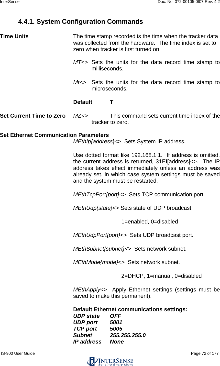 InterSense    Doc. No. 072-00105-0I07 Rev. 4.2 IS-900 User Guide                                                                                                                                          Page 72 of 177  4.4.1. System Configuration Commands  Time Units The time stamp recorded is the time when the tracker data was collected from the hardware.  The time index is set to zero when tracker is first turned on.  MT&lt;&gt; Sets the units for the data record time stamp to milliseconds. Mt&lt;&gt; Sets the units for the data record time stamp to microseconds. Default   T   Set Current Time to Zero MZ&lt;&gt;    This command sets current time index of the tracker to zero.  Set Ethernet Communication Parameters MEthIp{address}&lt;&gt;  Sets System IP address.   Use dotted format like 192.168.1.1.  If address is omitted, the current address is returned, 31EI[address]&lt;&gt;.  The IP address takes effect immediately unless an address was already set, in which case system settings must be saved and the system must be restarted. MEthTcpPort{port}&lt;&gt;  Sets TCP communication port. MEthUdp{state}&lt;&gt; Sets state of UDP broadcast. 1=enabled, 0=disabled  MEthUdpPort{port}&lt;&gt;  Sets UDP broadcast port. MEthSubnet{subnet}&lt;&gt;  Sets network subnet. MEthMode{mode}&lt;&gt;  Sets network subnet. 2=DHCP, 1=manual, 0=disabled MEthApply&lt;&gt;  Apply Ethernet settings (settings must be saved to make this permanent). Default Ethernet communications settings:  UDP state OFF UDP port 5001 TCP port  5005 Subnet 255.255.255.0 IP address None 