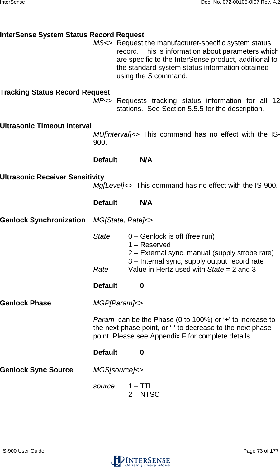 InterSense    Doc. No. 072-00105-0I07 Rev. 4.2 IS-900 User Guide                                                                                                                                          Page 73 of 177   InterSense System Status Record Request MS&lt;&gt; Request the manufacturer-specific system status record.  This is information about parameters which are specific to the InterSense product, additional to the standard system status information obtained using the S command.  Tracking Status Record Request MP&lt;&gt; Requests tracking status information for all 12 stations.  See Section 5.5.5 for the description.   Ultrasonic Timeout Interval  MU[interval]&lt;&gt;  This command has no effect with the IS-900. Default  N/A Ultrasonic Receiver Sensitivity Mg[Level]&lt;&gt;  This command has no effect with the IS-900. Default  N/A Genlock Synchronization   MG[State, Rate]&lt;&gt;   State   0 – Genlock is off (free run) 1 – Reserved 2 – External sync, manual (supply strobe rate) 3 – Internal sync, supply output record rate Rate Value in Hertz used with State = 2 and 3  Default   0 Genlock Phase   MGP[Param]&lt;&gt;   Param  can be the Phase (0 to 100%) or ‘+’ to increase to the next phase point, or ‘-‘ to decrease to the next phase point. Please see Appendix F for complete details.  Default   0 Genlock Sync Source MGS[source]&lt;&gt;  source 1 – TTL 2 – NTSC   