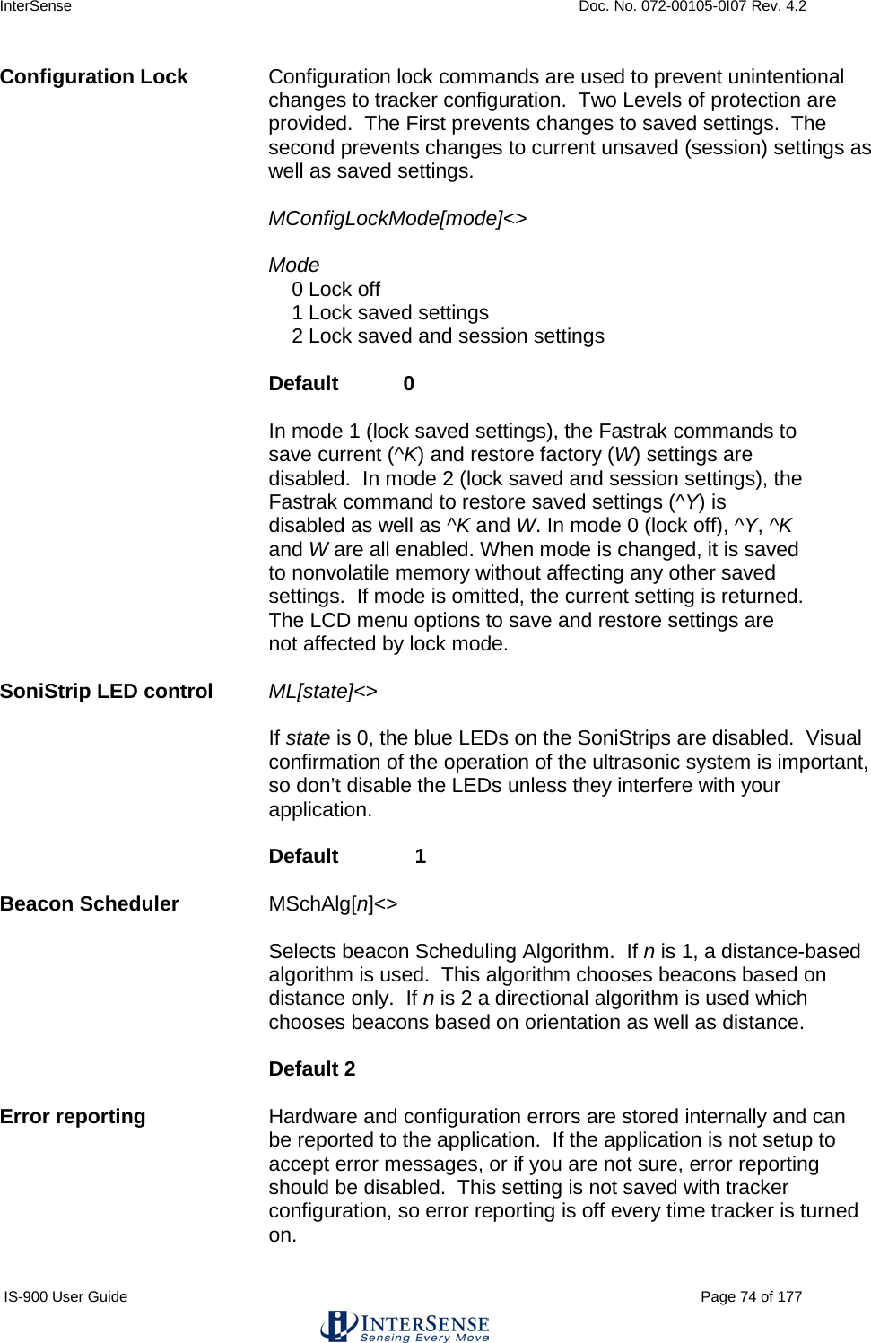 InterSense    Doc. No. 072-00105-0I07 Rev. 4.2 IS-900 User Guide                                                                                                                                          Page 74 of 177  Configuration Lock Configuration lock commands are used to prevent unintentional changes to tracker configuration.  Two Levels of protection are provided.  The First prevents changes to saved settings.  The second prevents changes to current unsaved (session) settings as well as saved settings.   MConfigLockMode[mode]&lt;&gt;    Mode     0 Lock off     1 Lock saved settings     2 Lock saved and session settings           Default   0       In mode 1 (lock saved settings), the Fastrak commands to save current (^K) and restore factory (W) settings are disabled.  In mode 2 (lock saved and session settings), the Fastrak command to restore saved settings (^Y) is disabled as well as ^K and W. In mode 0 (lock off), ^Y, ^K and W are all enabled. When mode is changed, it is saved to nonvolatile memory without affecting any other saved settings.  If mode is omitted, the current setting is returned.  The LCD menu options to save and restore settings are not affected by lock mode.  SoniStrip LED control ML[state]&lt;&gt;      If state is 0, the blue LEDs on the SoniStrips are disabled.  Visual confirmation of the operation of the ultrasonic system is important, so don’t disable the LEDs unless they interfere with your application.      Default   1  Beacon Scheduler MSchAlg[n]&lt;&gt;   Selects beacon Scheduling Algorithm.  If n is 1, a distance-based algorithm is used.  This algorithm chooses beacons based on distance only.  If n is 2 a directional algorithm is used which chooses beacons based on orientation as well as distance.   Default 2  Error reporting Hardware and configuration errors are stored internally and can be reported to the application.  If the application is not setup to accept error messages, or if you are not sure, error reporting should be disabled.  This setting is not saved with tracker configuration, so error reporting is off every time tracker is turned on.  