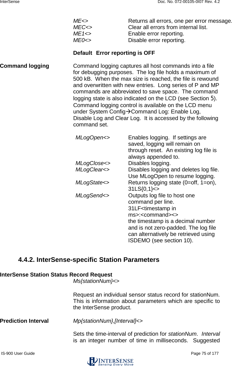 InterSense    Doc. No. 072-00105-0I07 Rev. 4.2 IS-900 User Guide                                                                                                                                          Page 75 of 177  ME&lt;&gt; Returns all errors, one per error message. MEC&lt;&gt; Clear all errors from internal list. ME1&lt;&gt; Enable error reporting. ME0&lt;&gt; Disable error reporting.  Default  Error reporting is OFF    Command logging Command logging captures all host commands into a file for debugging purposes.  The log file holds a maximum of 500 kB.  When the max size is reached, the file is rewound and overwritten with new entries.  Long series of P and MP commands are abbreviated to save space.  The command logging state is also indicated on the LCD (see Section 5).  Command logging control is available on the LCD menu under System ConfigCommand Log: Enable Log, Disable Log and Clear Log.  It is accessed by the following command set.  MLogOpen&lt;&gt; Enables logging.  If settings are saved, logging will remain on through reset.  An existing log file is always appended to. MLogClose&lt;&gt; Disables logging. MLogClear&lt;&gt; Disables logging and deletes log file. Use MLogOpen to resume logging. MLogState&lt;&gt; Returns logging state (0=off, 1=on), 31LS{0,1}&lt;&gt; MLogSend&lt;&gt;  Outputs log file to host one command per line. 31LF&lt;timestamp in ms&gt;:&lt;command&gt;&lt;&gt;  the timestamp is a decimal number and is not zero-padded. The log file can alternatively be retrieved using ISDEMO (see section 10).  4.4.2. InterSense-specific Station Parameters  InterSense Station Status Record Request Ms{stationNum}&lt;&gt; Request an individual sensor status record for stationNum.  This is information about parameters which are specific to the InterSense product.   Prediction Interval Mp{stationNum},[Interval]&lt;&gt;   Sets the time-interval of prediction for stationNum.  Interval is an integer number of time in milliseconds.  Suggested 