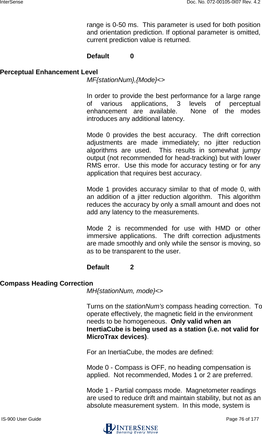 InterSense    Doc. No. 072-00105-0I07 Rev. 4.2 IS-900 User Guide                                                                                                                                          Page 76 of 177  range is 0-50 ms.  This parameter is used for both position and orientation prediction. If optional parameter is omitted, current prediction value is returned. Default  0  Perceptual Enhancement Level  MF{stationNum},{Mode}&lt;&gt;  In order to provide the best performance for a large range of various applications, 3 levels of perceptual enhancement are available.  None of the modes introduces any additional latency. Mode 0 provides the best accuracy.  The drift correction adjustments are made immediately; no jitter reduction algorithms are used.  This results in somewhat jumpy output (not recommended for head-tracking) but with lower RMS error.  Use this mode for accuracy testing or for any application that requires best accuracy. Mode 1 provides accuracy similar to that of mode 0, with an addition of a jitter reduction algorithm.  This algorithm reduces the accuracy by only a small amount and does not add any latency to the measurements.  Mode 2 is recommended for use with HMD or other immersive applications.  The drift correction adjustments are made smoothly and only while the sensor is moving, so as to be transparent to the user. Default   2 Compass Heading Correction  MH{stationNum, mode}&lt;&gt;     Turns on the stationNum’s compass heading correction.  To operate effectively, the magnetic field in the environment needs to be homogeneous.  Only valid when an InertiaCube is being used as a station (i.e. not valid for MicroTrax devices).     For an InertiaCube, the modes are defined:    Mode 0 - Compass is OFF, no heading compensation is applied.  Not recommended, Modes 1 or 2 are preferred.    Mode 1 - Partial compass mode.  Magnetometer readings are used to reduce drift and maintain stability, but not as an absolute measurement system.  In this mode, system is 