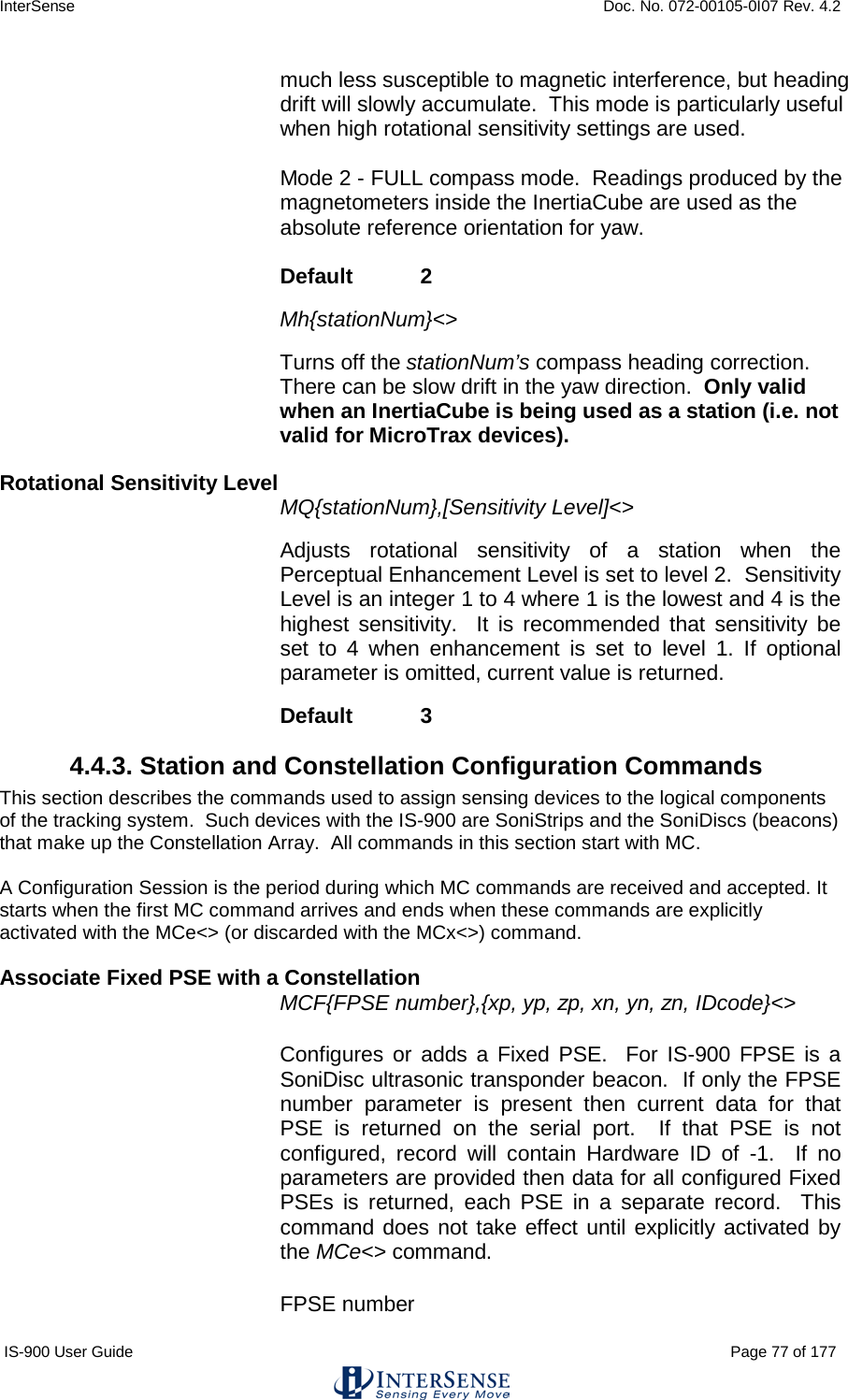 InterSense    Doc. No. 072-00105-0I07 Rev. 4.2 IS-900 User Guide                                                                                                                                          Page 77 of 177  much less susceptible to magnetic interference, but heading drift will slowly accumulate.  This mode is particularly useful when high rotational sensitivity settings are used.  Mode 2 - FULL compass mode.  Readings produced by the magnetometers inside the InertiaCube are used as the absolute reference orientation for yaw.   Default   2   Mh{stationNum}&lt;&gt;   Turns off the stationNum’s compass heading correction.  There can be slow drift in the yaw direction.  Only valid when an InertiaCube is being used as a station (i.e. not valid for MicroTrax devices).  Rotational Sensitivity Level MQ{stationNum},[Sensitivity Level]&lt;&gt;  Adjusts rotational sensitivity of a station when the Perceptual Enhancement Level is set to level 2.  Sensitivity Level is an integer 1 to 4 where 1 is the lowest and 4 is the highest sensitivity.  It is recommended that sensitivity be set to 4 when  enhancement  is set to level  1.  If optional parameter is omitted, current value is returned.  Default   3 4.4.3. Station and Constellation Configuration Commands This section describes the commands used to assign sensing devices to the logical components of the tracking system.  Such devices with the IS-900 are SoniStrips and the SoniDiscs (beacons) that make up the Constellation Array.  All commands in this section start with MC.   A Configuration Session is the period during which MC commands are received and accepted. It starts when the first MC command arrives and ends when these commands are explicitly activated with the MCe&lt;&gt; (or discarded with the MCx&lt;&gt;) command.  Associate Fixed PSE with a Constellation MCF{FPSE number},{xp, yp, zp, xn, yn, zn, IDcode}&lt;&gt; Configures or adds a Fixed PSE.  For IS-900 FPSE is a SoniDisc ultrasonic transponder beacon.  If only the FPSE number parameter is present then current data for that PSE is returned on the serial port.  If that PSE is not configured, record will contain Hardware ID of -1.  If no parameters are provided then data for all configured Fixed PSEs is returned, each PSE in a separate record.  This command does not take effect until explicitly activated by the MCe&lt;&gt; command. FPSE number 