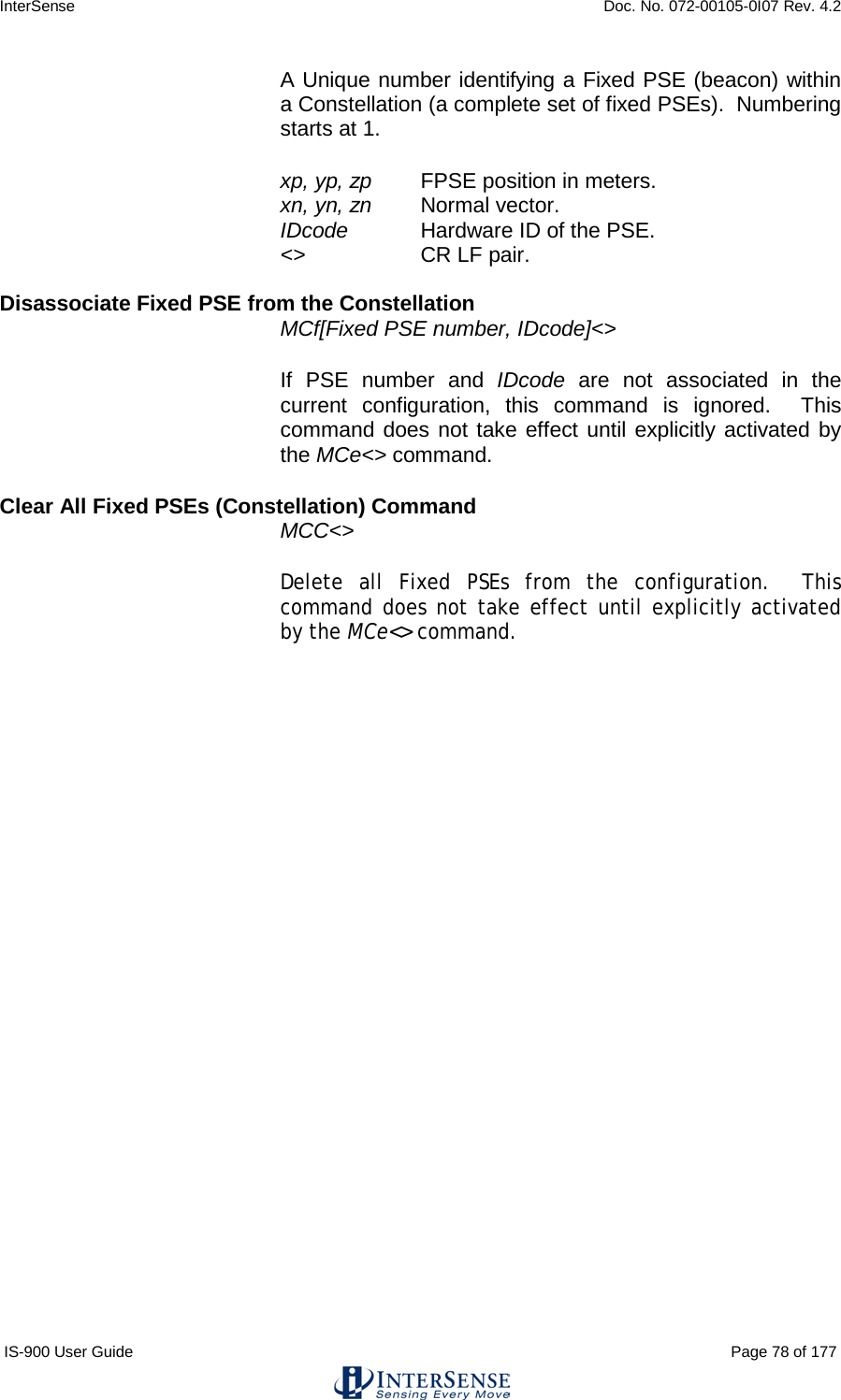 InterSense    Doc. No. 072-00105-0I07 Rev. 4.2 IS-900 User Guide                                                                                                                                          Page 78 of 177  A Unique number identifying a Fixed PSE (beacon) within a Constellation (a complete set of fixed PSEs).  Numbering starts at 1. xp, yp, zp   FPSE position in meters. xn, yn, zn   Normal vector. IDcode  Hardware ID of the PSE. &lt;&gt;     CR LF pair.  Disassociate Fixed PSE from the Constellation MCf[Fixed PSE number, IDcode]&lt;&gt;   If PSE number and IDcode are not associated in the current configuration, this command is ignored.  This command does not take effect until explicitly activated by the MCe&lt;&gt; command. Clear All Fixed PSEs (Constellation) Command  MCC&lt;&gt;   Delete all Fixed PSEs from the configuration.  This command does not take effect until explicitly activated by the MCe&lt;&gt; command. 