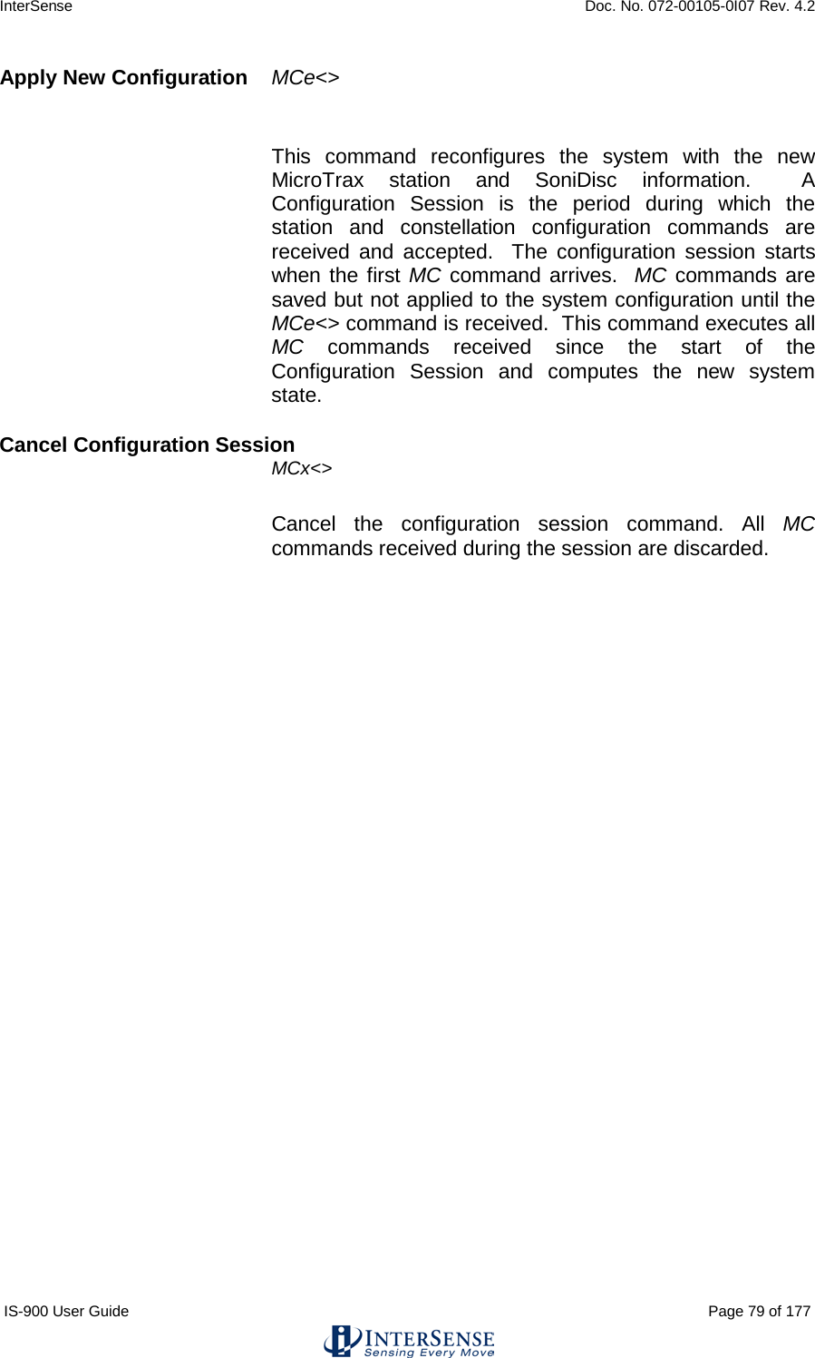 InterSense    Doc. No. 072-00105-0I07 Rev. 4.2 IS-900 User Guide                                                                                                                                          Page 79 of 177  Apply New Configuration  MCe&lt;&gt;  This command reconfigures the system with the new MicroTrax station and SoniDisc information.  A Configuration Session is the period during which the station and constellation configuration commands are received and accepted.  The configuration session starts when the first MC command arrives.  MC commands are saved but not applied to the system configuration until the MCe&lt;&gt; command is received.  This command executes all MC commands received since the start of the Configuration Session and computes the new system state. Cancel Configuration Session  MCx&lt;&gt; Cancel the configuration session command. All MC commands received during the session are discarded.    