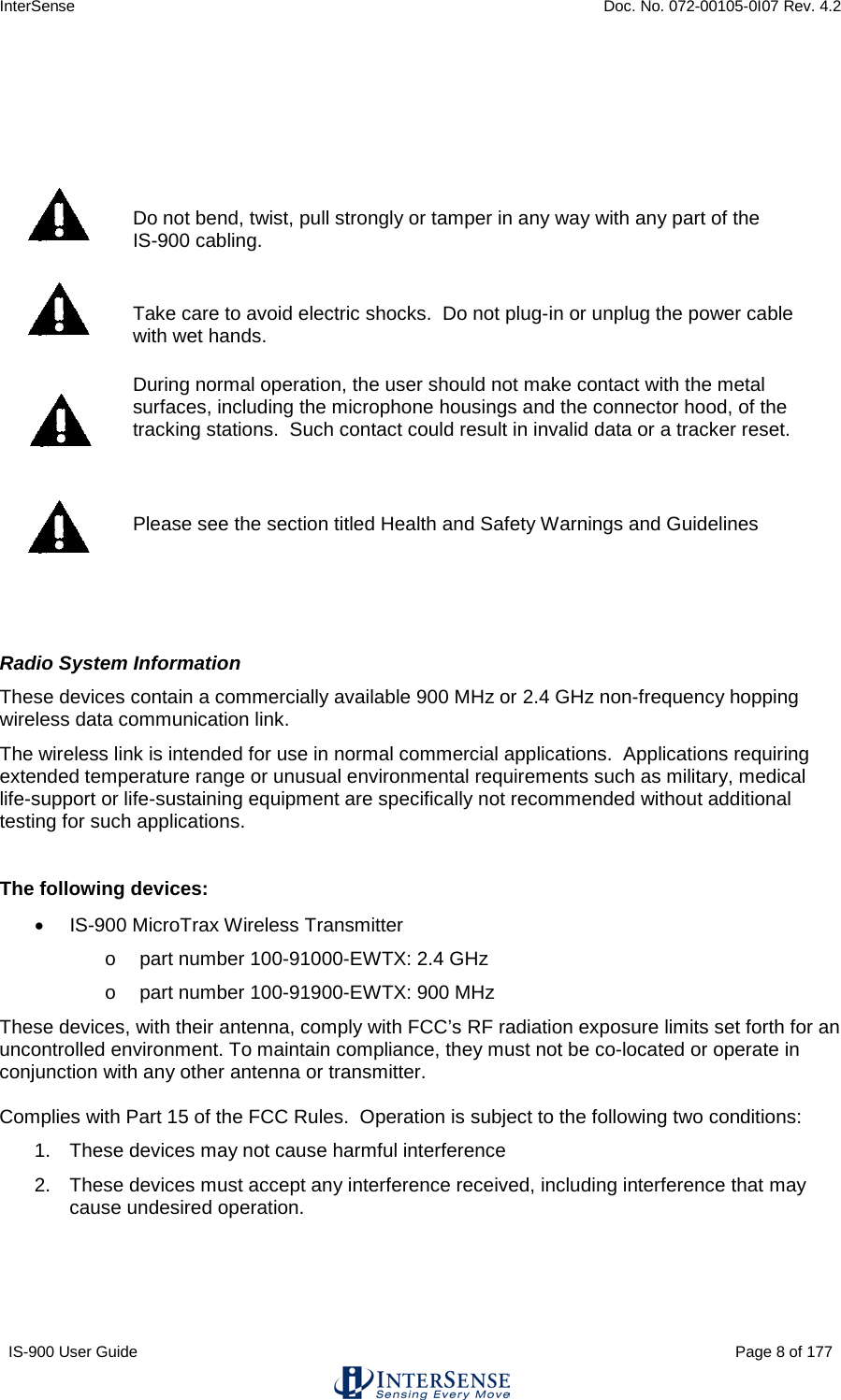 InterSense    Doc. No. 072-00105-0I07 Rev. 4.2 IS-900 User Guide                                                                                                                                          Page 8 of 177      Do not bend, twist, pull strongly or tamper in any way with any part of the  IS-900 cabling.   Take care to avoid electric shocks.  Do not plug-in or unplug the power cable with wet hands.  During normal operation, the user should not make contact with the metal surfaces, including the microphone housings and the connector hood, of the tracking stations.  Such contact could result in invalid data or a tracker reset.   Please see the section titled Health and Safety Warnings and Guidelines   Radio System Information These devices contain a commercially available 900 MHz or 2.4 GHz non-frequency hopping wireless data communication link.  The wireless link is intended for use in normal commercial applications.  Applications requiring extended temperature range or unusual environmental requirements such as military, medical life-support or life-sustaining equipment are specifically not recommended without additional testing for such applications.  The following devices: • IS-900 MicroTrax Wireless Transmitter  o part number 100-91000-EWTX: 2.4 GHz o part number 100-91900-EWTX: 900 MHz These devices, with their antenna, comply with FCC’s RF radiation exposure limits set forth for an uncontrolled environment. To maintain compliance, they must not be co-located or operate in conjunction with any other antenna or transmitter.  Complies with Part 15 of the FCC Rules.  Operation is subject to the following two conditions: 1. These devices may not cause harmful interference 2. These devices must accept any interference received, including interference that may cause undesired operation.     