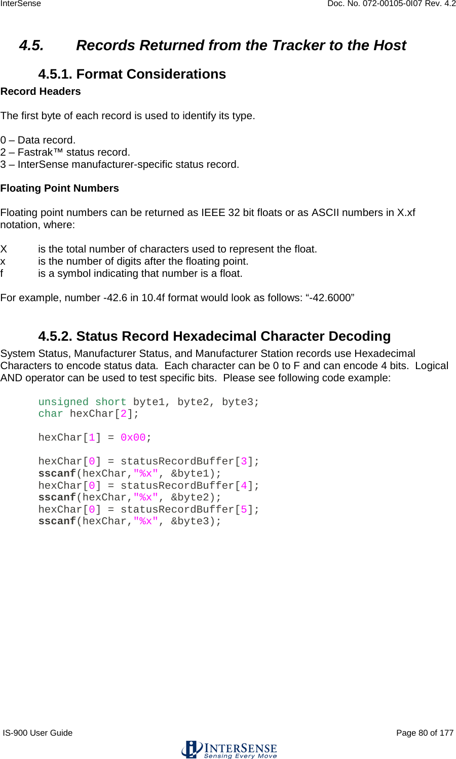 InterSense    Doc. No. 072-00105-0I07 Rev. 4.2 IS-900 User Guide                                                                                                                                          Page 80 of 177  4.5. Records Returned from the Tracker to the Host 4.5.1. Format Considerations Record Headers  The first byte of each record is used to identify its type.  0 – Data record. 2 – Fastrak™ status record. 3 – InterSense manufacturer-specific status record.  Floating Point Numbers  Floating point numbers can be returned as IEEE 32 bit floats or as ASCII numbers in X.xf notation, where:  X  is the total number of characters used to represent the float. x  is the number of digits after the floating point. f  is a symbol indicating that number is a float.  For example, number -42.6 in 10.4f format would look as follows: “-42.6000”  4.5.2. Status Record Hexadecimal Character Decoding System Status, Manufacturer Status, and Manufacturer Station records use Hexadecimal Characters to encode status data.  Each character can be 0 to F and can encode 4 bits.  Logical AND operator can be used to test specific bits.  Please see following code example:  unsigned short byte1, byte2, byte3; char hexChar[2];  hexChar[1] = 0x00;  hexChar[0] = statusRecordBuffer[3]; sscanf(hexChar,&quot;%x&quot;, &amp;byte1); hexChar[0] = statusRecordBuffer[4]; sscanf(hexChar,&quot;%x&quot;, &amp;byte2); hexChar[0] = statusRecordBuffer[5]; sscanf(hexChar,&quot;%x&quot;, &amp;byte3);     