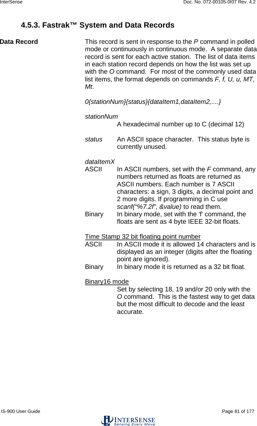 InterSense    Doc. No. 072-00105-0I07 Rev. 4.2 IS-900 User Guide                                                                                                                                          Page 81 of 177  4.5.3. Fastrak™ System and Data Records  Data Record    This record is sent in response to the P command in polled mode or continuously in continuous mode.  A separate data record is sent for each active station.  The list of data items in each station record depends on how the list was set up with the O command.  For most of the commonly used data list items, the format depends on commands F, f, U, u, MT, Mt.  0{stationNum}{status}{dataItem1,dataItem2,....}  stationNum   A hexadecimal number up to C (decimal 12)  status   An ASCII space character.  This status byte is currently unused.  dataItemX ASCII   In ASCII numbers, set with the F command, any numbers returned as floats are returned as ASCII numbers. Each number is 7 ASCII characters: a sign, 3 digits, a decimal point and 2 more digits. If programming in C use scanf(“%7.2f”, &amp;value) to read them. Binary   In binary mode, set with the &apos;f&apos; command, the floats are sent as 4 byte IEEE 32-bit floats.  Time Stamp 32 bit floating point number  ASCII  In ASCII mode it is allowed 14 characters and is displayed as an integer (digits after the floating point are ignored).  Binary  In binary mode it is returned as a 32 bit float.   Binary16 mode  Set by selecting 18, 19 and/or 20 only with the O command.  This is the fastest way to get data but the most difficult to decode and the least accurate.   