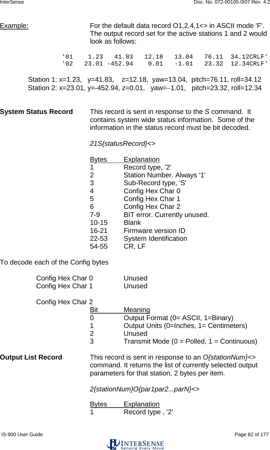 InterSense    Doc. No. 072-00105-0I07 Rev. 4.2 IS-900 User Guide                                                                                                                                          Page 82 of 177  Example:   For the default data record O1,2,4,1&lt;&gt; in ASCII mode &apos;F&apos;. The output record set for the active stations 1 and 2 would look as follows:  &apos;01    1.23   41.83   12.18   13.04   76.11  34.12CRLF&apos; &apos;02   23.01 -452.94    0.01   -1.01   23.32  12.34CRLF&apos;  Station 1: x=1.23,   y=41.83,    z=12.18,  yaw=13.04,  pitch=76.11, roll=34.12 Station 2: x=23.01, y=-452.94, z=0.01,   yaw=−1.01,   pitch=23.32, roll=12.34   System Status Record  This record is sent in response to the S command.  It contains system wide status information.  Some of the information in the status record must be bit decoded.  21S{statusRecord}&lt;&gt;  Bytes Explanation 1  Record type, &apos;2&apos; 2  Station Number. Always &apos;1&apos; 3   Sub-Record type, &apos;S&apos; 4  Config Hex Char 0 5  Config Hex Char 1 6  Config Hex Char 2 7-9  BIT error. Currently unused. 10-15 Blank 16-21 Firmware version ID 22-53 System Identification 54-55 CR, LF  To decode each of the Config bytes     Config Hex Char 0 Unused  Config Hex Char 1 Unused   Config Hex Char 2 Bit Meaning 0  Output Format (0= ASCII, 1=Binary) 1  Output Units (0=Inches, 1= Centimeters) 2  Unused 3  Transmit Mode (0 = Polled, 1 = Continuous)  Output List Record   This record is sent in response to an O{stationNum}&lt;&gt; command. It returns the list of currently selected output parameters for that station, 2 bytes per item.    2{stationNum}O{par1par2...parN}&lt;&gt;  Bytes Explanation 1  Record type , &apos;2&apos; 