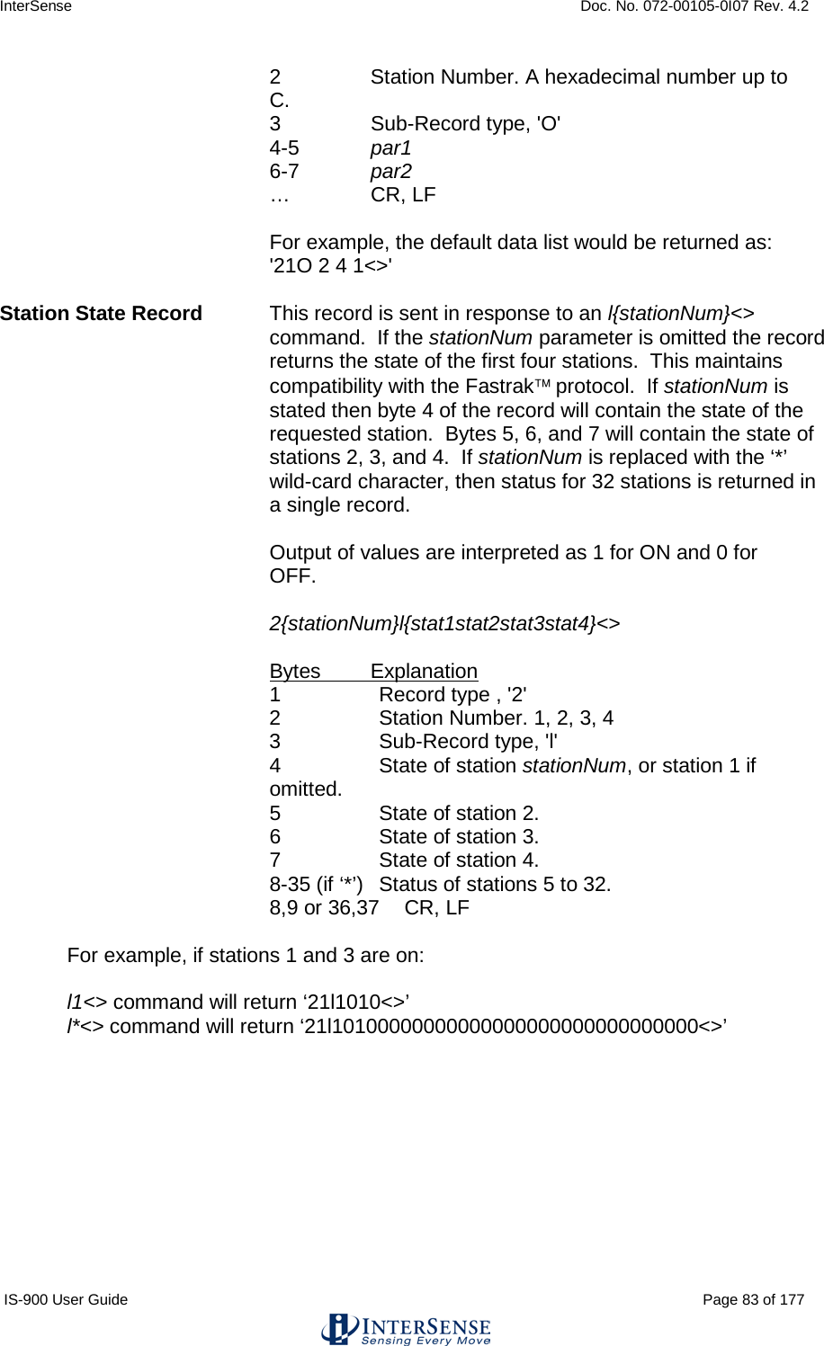 InterSense    Doc. No. 072-00105-0I07 Rev. 4.2 IS-900 User Guide                                                                                                                                          Page 83 of 177  2  Station Number. A hexadecimal number up to C. 3   Sub-Record type, &apos;O&apos; 4-5  par1 6-7  par2 …   CR, LF    For example, the default data list would be returned as:  &apos;21O 2 4 1&lt;&gt;&apos;  Station State Record This record is sent in response to an l{stationNum}&lt;&gt; command.  If the stationNum parameter is omitted the record returns the state of the first four stations.  This maintains compatibility with the Fastrak protocol.  If stationNum is stated then byte 4 of the record will contain the state of the requested station.  Bytes 5, 6, and 7 will contain the state of stations 2, 3, and 4.  If stationNum is replaced with the ‘*’ wild-card character, then status for 32 stations is returned in a single record.  Output of values are interpreted as 1 for ON and 0 for OFF.    2{stationNum}l{stat1stat2stat3stat4}&lt;&gt;  Bytes Explanation 1  Record type , &apos;2&apos; 2  Station Number. 1, 2, 3, 4 3   Sub-Record type, &apos;l&apos; 4  State of station stationNum, or station 1 if omitted. 5  State of station 2.  6  State of station 3.  7  State of station 4.  8-35 (if ‘*’) Status of stations 5 to 32. 8,9 or 36,37 CR, LF  For example, if stations 1 and 3 are on:  l1&lt;&gt; command will return ‘21l1010&lt;&gt;’ l*&lt;&gt; command will return ‘21l10100000000000000000000000000000&lt;&gt;’  