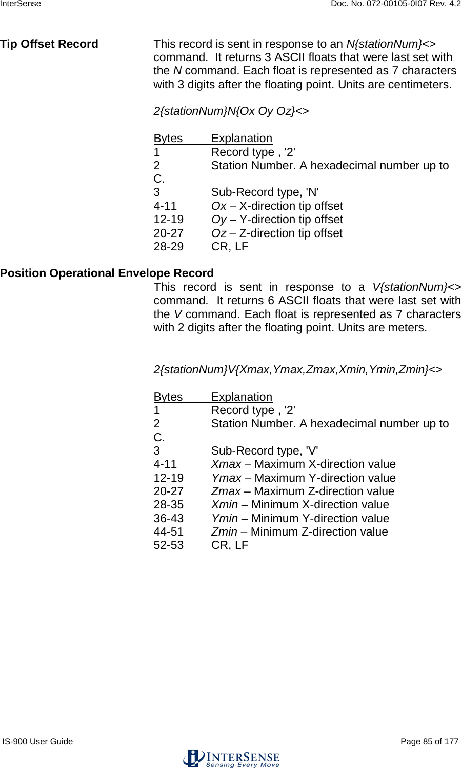 InterSense    Doc. No. 072-00105-0I07 Rev. 4.2 IS-900 User Guide                                                                                                                                          Page 85 of 177  Tip Offset Record  This record is sent in response to an N{stationNum}&lt;&gt; command.  It returns 3 ASCII floats that were last set with the N command. Each float is represented as 7 characters with 3 digits after the floating point. Units are centimeters.   2{stationNum}N{Ox Oy Oz}&lt;&gt;     Bytes Explanation 1  Record type , &apos;2&apos; 2  Station Number. A hexadecimal number up to C. 3   Sub-Record type, &apos;N&apos; 4-11 Ox – X-direction tip offset 12-19 Oy – Y-direction tip offset 20-27 Oz – Z-direction tip offset 28-29 CR, LF  Position Operational Envelope Record    This record is sent in response to a V{stationNum}&lt;&gt; command.  It returns 6 ASCII floats that were last set with the V command. Each float is represented as 7 characters with 2 digits after the floating point. Units are meters.   2{stationNum}V{Xmax,Ymax,Zmax,Xmin,Ymin,Zmin}&lt;&gt;     Bytes Explanation 1  Record type , &apos;2&apos; 2  Station Number. A hexadecimal number up to C. 3   Sub-Record type, &apos;V&apos; 4-11 Xmax – Maximum X-direction value 12-19 Ymax – Maximum Y-direction value 20-27 Zmax – Maximum Z-direction value 28-35  Xmin – Minimum X-direction value 36-43 Ymin – Minimum Y-direction value 44-51 Zmin – Minimum Z-direction value 52-53 CR, LF     