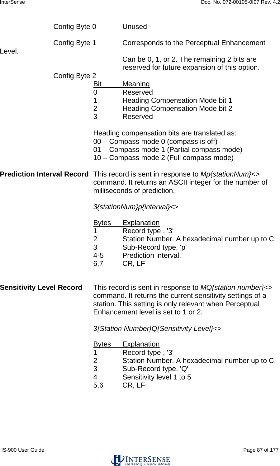 InterSense    Doc. No. 072-00105-0I07 Rev. 4.2 IS-900 User Guide                                                                                                                                          Page 87 of 177   Config Byte 0 Unused   Config Byte 1 Corresponds to the Perceptual Enhancement Level. Can be 0, 1, or 2. The remaining 2 bits are reserved for future expansion of this option.   Config Byte 2 Bit Meaning 0  Reserved 1  Heading Compensation Mode bit 1  2  Heading Compensation Mode bit 2 3  Reserved  Heading compensation bits are translated as: 00 – Compass mode 0 (compass is off) 01 – Compass mode 1 (Partial compass mode) 10 – Compass mode 2 (Full compass mode)  Prediction Interval Record This record is sent in response to Mp{stationNum}&lt;&gt; command. It returns an ASCII integer for the number of milliseconds of prediction.   3{stationNum}p{interval}&lt;&gt;  Bytes Explanation 1  Record type , &apos;3&apos; 2  Station Number. A hexadecimal number up to C. 3   Sub-Record type, &apos;p&apos; 4-5  Prediction interval. 6,7 CR, LF   Sensitivity Level Record This record is sent in response to MQ{station number}&lt;&gt; command. It returns the current sensitivity settings of a station. This setting is only relevant when Perceptual Enhancement level is set to 1 or 2.  3{Station Number}Q{Sensitivity Level}&lt;&gt;  Bytes Explanation 1  Record type , &apos;3&apos; 2  Station Number. A hexadecimal number up to C. 3   Sub-Record type, &apos;Q&apos; 4  Sensitivity level 1 to 5 5,6 CR, LF  