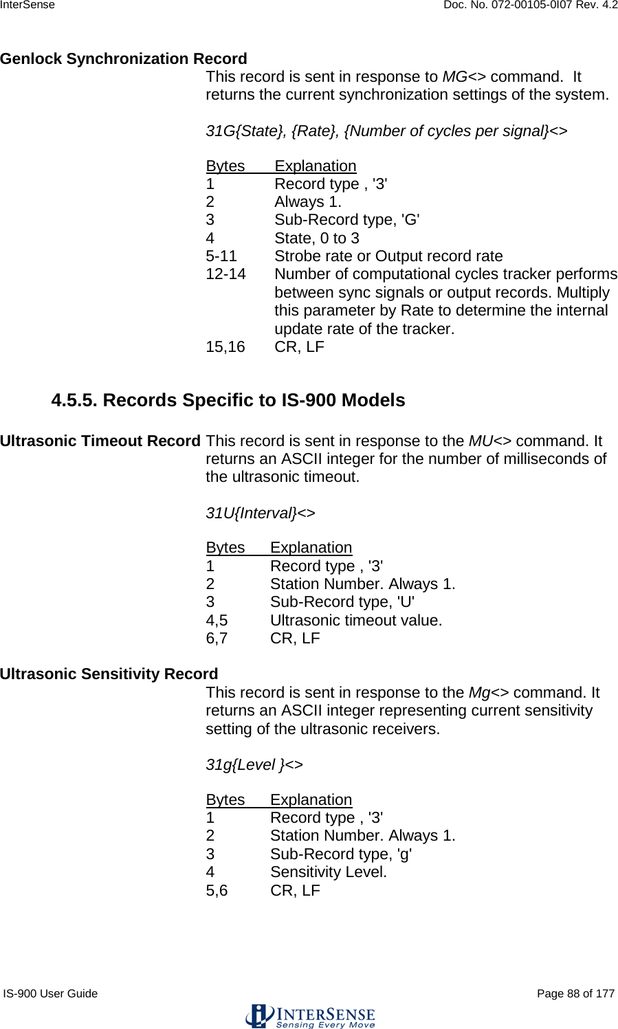 InterSense    Doc. No. 072-00105-0I07 Rev. 4.2 IS-900 User Guide                                                                                                                                          Page 88 of 177  Genlock Synchronization Record  This record is sent in response to MG&lt;&gt; command.  It returns the current synchronization settings of the system.  31G{State}, {Rate}, {Number of cycles per signal}&lt;&gt;  Bytes Explanation 1  Record type , &apos;3&apos; 2  Always 1. 3   Sub-Record type, &apos;G&apos; 4  State, 0 to 3 5-11 Strobe rate or Output record rate 12-14 Number of computational cycles tracker performs between sync signals or output records. Multiply this parameter by Rate to determine the internal update rate of the tracker.   15,16 CR, LF  4.5.5. Records Specific to IS-900 Models  Ultrasonic Timeout Record This record is sent in response to the MU&lt;&gt; command. It returns an ASCII integer for the number of milliseconds of the ultrasonic timeout.    31U{Interval}&lt;&gt;  Bytes Explanation 1  Record type , &apos;3&apos; 2  Station Number. Always 1. 3   Sub-Record type, &apos;U&apos; 4,5 Ultrasonic timeout value. 6,7 CR, LF  Ultrasonic Sensitivity Record This record is sent in response to the Mg&lt;&gt; command. It returns an ASCII integer representing current sensitivity setting of the ultrasonic receivers.    31g{Level }&lt;&gt;  Bytes Explanation 1  Record type , &apos;3&apos; 2  Station Number. Always 1. 3   Sub-Record type, &apos;g&apos; 4  Sensitivity Level. 5,6 CR, LF  