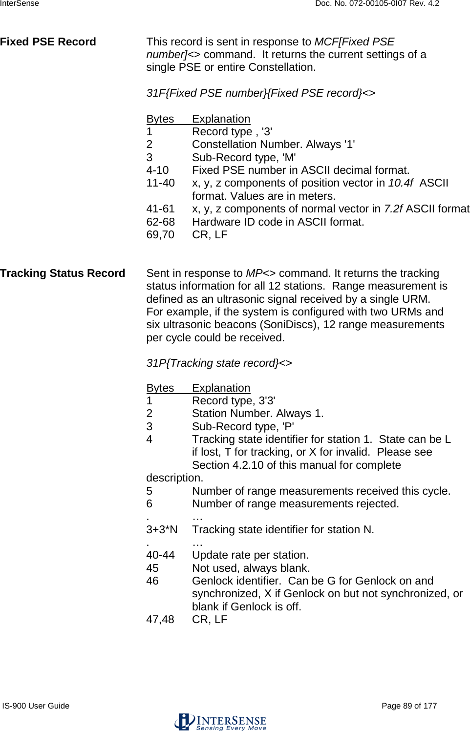 InterSense    Doc. No. 072-00105-0I07 Rev. 4.2 IS-900 User Guide                                                                                                                                          Page 89 of 177  Fixed PSE Record This record is sent in response to MCF[Fixed PSE number]&lt;&gt; command.  It returns the current settings of a single PSE or entire Constellation.    31F{Fixed PSE number}{Fixed PSE record}&lt;&gt;  Bytes Explanation 1  Record type , &apos;3&apos; 2  Constellation Number. Always &apos;1&apos; 3   Sub-Record type, &apos;M&apos; 4-10 Fixed PSE number in ASCII decimal format. 11-40 x, y, z components of position vector in 10.4f  ASCII format. Values are in meters. 41-61 x, y, z components of normal vector in 7.2f ASCII format 62-68 Hardware ID code in ASCII format. 69,70 CR, LF   Tracking Status Record Sent in response to MP&lt;&gt; command. It returns the tracking status information for all 12 stations.  Range measurement is defined as an ultrasonic signal received by a single URM.  For example, if the system is configured with two URMs and six ultrasonic beacons (SoniDiscs), 12 range measurements per cycle could be received.   31P{Tracking state record}&lt;&gt;  Bytes Explanation 1  Record type, 3&apos;3&apos; 2  Station Number. Always 1. 3  Sub-Record type, &apos;P&apos; 4  Tracking state identifier for station 1.  State can be L   if lost, T for tracking, or X for invalid.  Please see  Section 4.2.10 of this manual for complete description. 5  Number of range measurements received this cycle. 6  Number of range measurements rejected. .  … 3+3*N Tracking state identifier for station N. .  … 40-44 Update rate per station. 45 Not used, always blank. 46 Genlock identifier.  Can be G for Genlock on and synchronized, X if Genlock on but not synchronized, or blank if Genlock is off.     47,48 CR, LF   