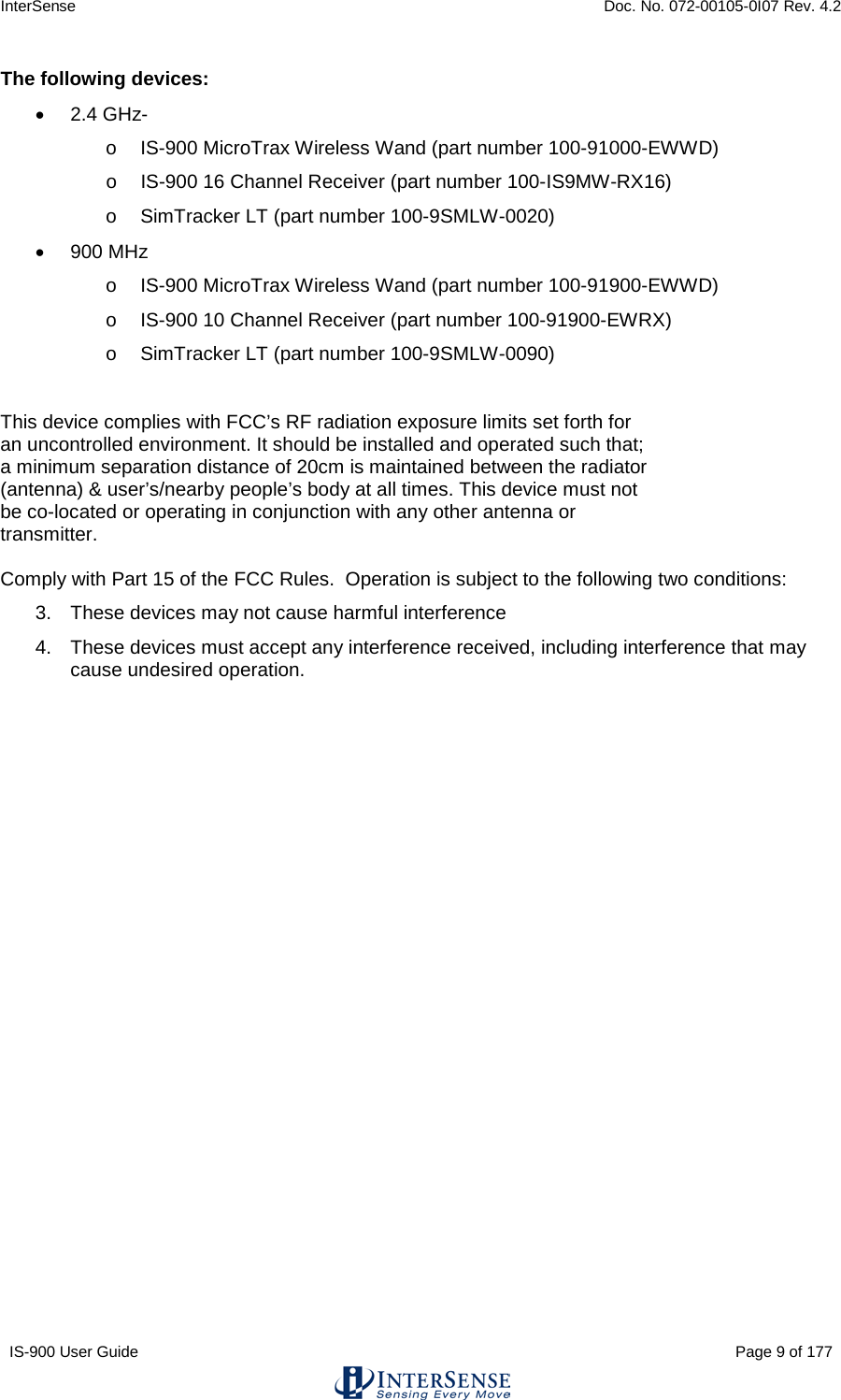 InterSense    Doc. No. 072-00105-0I07 Rev. 4.2 IS-900 User Guide                                                                                                                                          Page 9 of 177  The following devices: • 2.4 GHz- o IS-900 MicroTrax Wireless Wand (part number 100-91000-EWWD) o IS-900 16 Channel Receiver (part number 100-IS9MW-RX16) o SimTracker LT (part number 100-9SMLW-0020) • 900 MHz o IS-900 MicroTrax Wireless Wand (part number 100-91900-EWWD) o IS-900 10 Channel Receiver (part number 100-91900-EWRX) o SimTracker LT (part number 100-9SMLW-0090)  This device complies with FCC’s RF radiation exposure limits set forth for an uncontrolled environment. It should be installed and operated such that; a minimum separation distance of 20cm is maintained between the radiator (antenna) &amp; user’s/nearby people’s body at all times. This device must not be co-located or operating in conjunction with any other antenna or transmitter.  Comply with Part 15 of the FCC Rules.  Operation is subject to the following two conditions: 3. These devices may not cause harmful interference 4. These devices must accept any interference received, including interference that may cause undesired operation.  