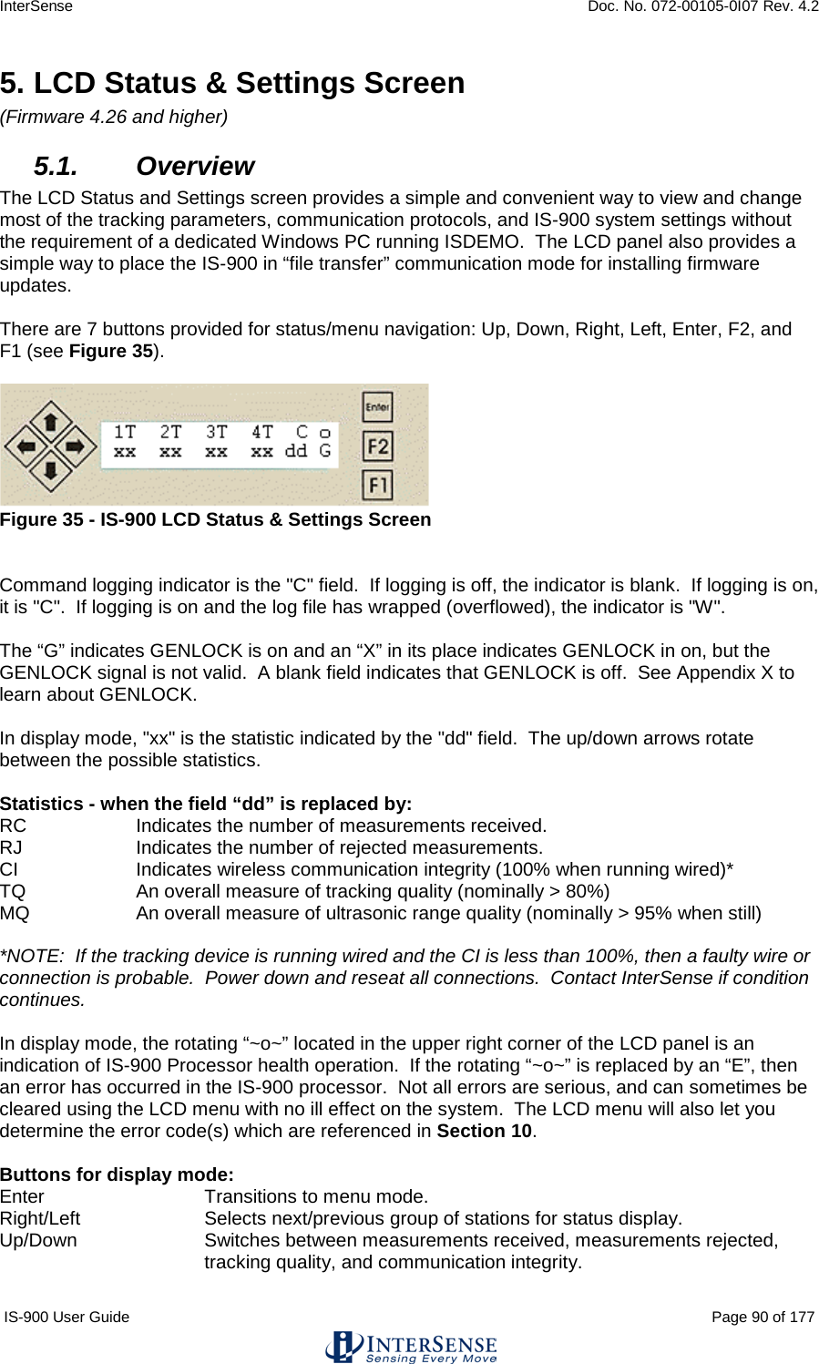 InterSense    Doc. No. 072-00105-0I07 Rev. 4.2 IS-900 User Guide                                                                                                                                          Page 90 of 177  5. LCD Status &amp; Settings Screen (Firmware 4.26 and higher) 5.1. Overview The LCD Status and Settings screen provides a simple and convenient way to view and change most of the tracking parameters, communication protocols, and IS-900 system settings without the requirement of a dedicated Windows PC running ISDEMO.  The LCD panel also provides a simple way to place the IS-900 in “file transfer” communication mode for installing firmware updates.  There are 7 buttons provided for status/menu navigation: Up, Down, Right, Left, Enter, F2, and F1 (see Figure 35).    Figure 35 - IS-900 LCD Status &amp; Settings Screen   Command logging indicator is the &quot;C&quot; field.  If logging is off, the indicator is blank.  If logging is on, it is &quot;C&quot;.  If logging is on and the log file has wrapped (overflowed), the indicator is &quot;W&quot;.     The “G” indicates GENLOCK is on and an “X” in its place indicates GENLOCK in on, but the GENLOCK signal is not valid.  A blank field indicates that GENLOCK is off.  See Appendix X to learn about GENLOCK.  In display mode, &quot;xx&quot; is the statistic indicated by the &quot;dd&quot; field.  The up/down arrows rotate between the possible statistics.  Statistics - when the field “dd” is replaced by: RC     Indicates the number of measurements received. RJ     Indicates the number of rejected measurements. CI     Indicates wireless communication integrity (100% when running wired)* TQ     An overall measure of tracking quality (nominally &gt; 80%) MQ     An overall measure of ultrasonic range quality (nominally &gt; 95% when still)  *NOTE:  If the tracking device is running wired and the CI is less than 100%, then a faulty wire or connection is probable.  Power down and reseat all connections.  Contact InterSense if condition continues.  In display mode, the rotating “~o~” located in the upper right corner of the LCD panel is an indication of IS-900 Processor health operation.  If the rotating “~o~” is replaced by an “E”, then an error has occurred in the IS-900 processor.  Not all errors are serious, and can sometimes be cleared using the LCD menu with no ill effect on the system.  The LCD menu will also let you determine the error code(s) which are referenced in Section 10.  Buttons for display mode: Enter       Transitions to menu mode. Right/Left     Selects next/previous group of stations for status display.   Up/Down Switches between measurements received, measurements rejected, tracking quality, and communication integrity.  