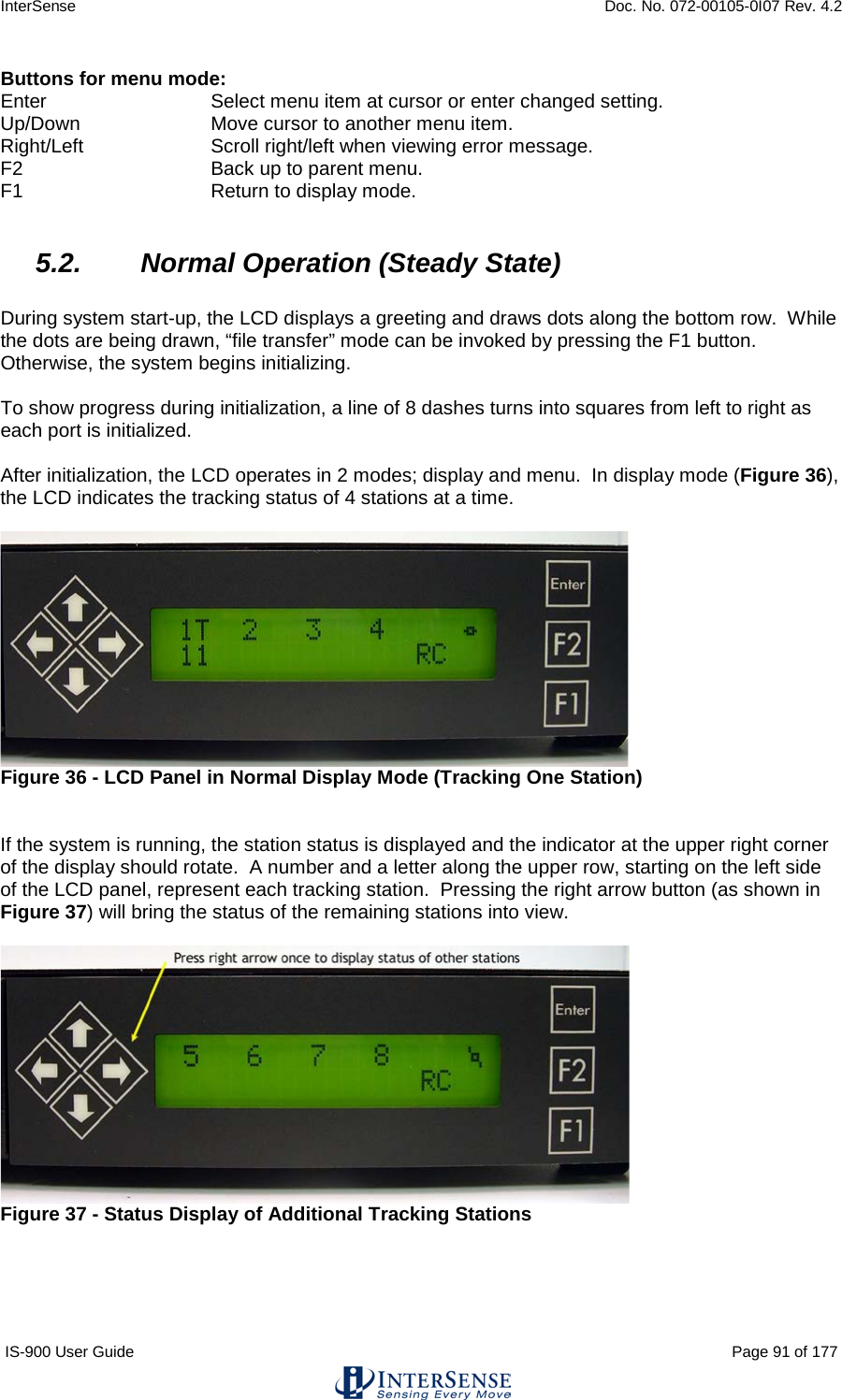 InterSense    Doc. No. 072-00105-0I07 Rev. 4.2 IS-900 User Guide                                                                                                                                          Page 91 of 177  Buttons for menu mode: Enter       Select menu item at cursor or enter changed setting. Up/Down     Move cursor to another menu item. Right/Left     Scroll right/left when viewing error message. F2       Back up to parent menu. F1       Return to display mode.  5.2. Normal Operation (Steady State)  During system start-up, the LCD displays a greeting and draws dots along the bottom row.  While the dots are being drawn, “file transfer” mode can be invoked by pressing the F1 button.  Otherwise, the system begins initializing.  To show progress during initialization, a line of 8 dashes turns into squares from left to right as each port is initialized.  After initialization, the LCD operates in 2 modes; display and menu.  In display mode (Figure 36), the LCD indicates the tracking status of 4 stations at a time.    Figure 36 - LCD Panel in Normal Display Mode (Tracking One Station)   If the system is running, the station status is displayed and the indicator at the upper right corner of the display should rotate.  A number and a letter along the upper row, starting on the left side of the LCD panel, represent each tracking station.  Pressing the right arrow button (as shown in Figure 37) will bring the status of the remaining stations into view.    Figure 37 - Status Display of Additional Tracking Stations  