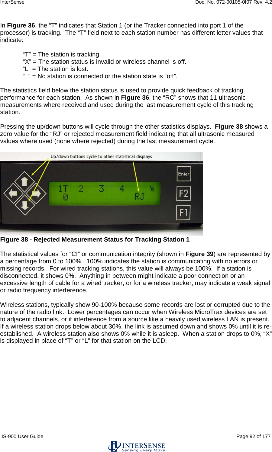 InterSense    Doc. No. 072-00105-0I07 Rev. 4.2 IS-900 User Guide                                                                                                                                          Page 92 of 177  In Figure 36, the “T” indicates that Station 1 (or the Tracker connected into port 1 of the processor) is tracking.  The “T” field next to each station number has different letter values that indicate:  “T” = The station is tracking. “X” = The station status is invalid or wireless channel is off. “L” = The station is lost. “  ” = No station is connected or the station state is “off”.  The statistics field below the station status is used to provide quick feedback of tracking performance for each station.  As shown in Figure 36, the “RC” shows that 11 ultrasonic measurements where received and used during the last measurement cycle of this tracking station.  Pressing the up/down buttons will cycle through the other statistics displays.  Figure 38 shows a zero value for the “RJ” or rejected measurement field indicating that all ultrasonic measured values where used (none where rejected) during the last measurement cycle.    Figure 38 - Rejected Measurement Status for Tracking Station 1  The statistical values for “CI” or communication integrity (shown in Figure 39) are represented by a percentage from 0 to 100%.  100% indicates the station is communicating with no errors or missing records.  For wired tracking stations, this value will always be 100%.  If a station is disconnected, it shows 0%.  Anything in between might indicate a poor connection or an excessive length of cable for a wired tracker, or for a wireless tracker, may indicate a weak signal or radio frequency interference.    Wireless stations, typically show 90-100% because some records are lost or corrupted due to the nature of the radio link.  Lower percentages can occur when Wireless MicroTrax devices are set to adjacent channels, or if interference from a source like a heavily used wireless LAN is present.  If a wireless station drops below about 30%, the link is assumed down and shows 0% until it is re-established.  A wireless station also shows 0% while it is asleep.  When a station drops to 0%, “X” is displayed in place of “T” or “L” for that station on the LCD.  