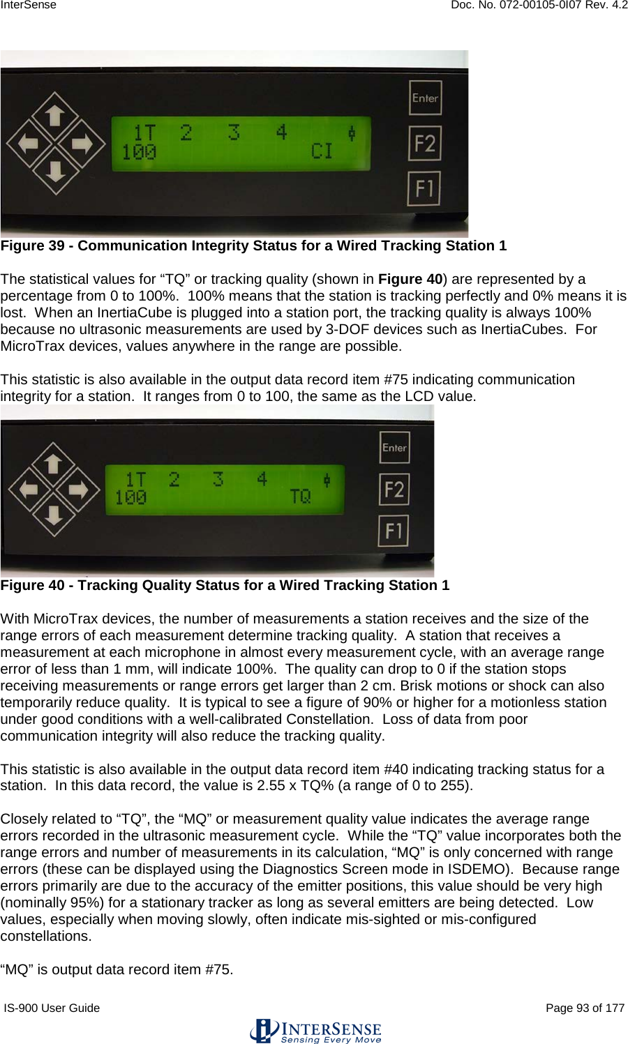 InterSense    Doc. No. 072-00105-0I07 Rev. 4.2 IS-900 User Guide                                                                                                                                          Page 93 of 177    Figure 39 - Communication Integrity Status for a Wired Tracking Station 1  The statistical values for “TQ” or tracking quality (shown in Figure 40) are represented by a percentage from 0 to 100%.  100% means that the station is tracking perfectly and 0% means it is lost.  When an InertiaCube is plugged into a station port, the tracking quality is always 100%  because no ultrasonic measurements are used by 3-DOF devices such as InertiaCubes.  For MicroTrax devices, values anywhere in the range are possible.  This statistic is also available in the output data record item #75 indicating communication integrity for a station.  It ranges from 0 to 100, the same as the LCD value.   Figure 40 - Tracking Quality Status for a Wired Tracking Station 1  With MicroTrax devices, the number of measurements a station receives and the size of the range errors of each measurement determine tracking quality.  A station that receives a measurement at each microphone in almost every measurement cycle, with an average range error of less than 1 mm, will indicate 100%.  The quality can drop to 0 if the station stops receiving measurements or range errors get larger than 2 cm. Brisk motions or shock can also temporarily reduce quality.  It is typical to see a figure of 90% or higher for a motionless station under good conditions with a well-calibrated Constellation.  Loss of data from poor communication integrity will also reduce the tracking quality.  This statistic is also available in the output data record item #40 indicating tracking status for a station.  In this data record, the value is 2.55 x TQ% (a range of 0 to 255).  Closely related to “TQ”, the “MQ” or measurement quality value indicates the average range errors recorded in the ultrasonic measurement cycle.  While the “TQ” value incorporates both the range errors and number of measurements in its calculation, “MQ” is only concerned with range errors (these can be displayed using the Diagnostics Screen mode in ISDEMO).  Because range errors primarily are due to the accuracy of the emitter positions, this value should be very high (nominally 95%) for a stationary tracker as long as several emitters are being detected.  Low values, especially when moving slowly, often indicate mis-sighted or mis-configured constellations.  “MQ” is output data record item #75. 