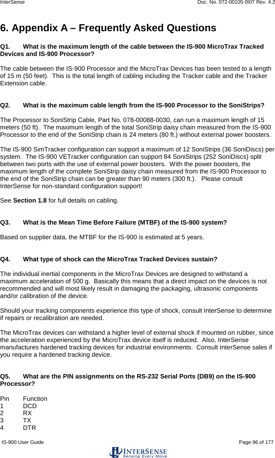 InterSense    Doc. No. 072-00105-0I07 Rev. 4.2 IS-900 User Guide                                                                                                                                          Page 96 of 177  6. Appendix A – Frequently Asked Questions  Q1. What is the maximum length of the cable between the IS-900 MicroTrax Tracked Devices and IS-900 Processor?  The cable between the IS-900 Processor and the MicroTrax Devices has been tested to a length of 15 m (50 feet).  This is the total length of cabling including the Tracker cable and the Tracker Extension cable.   Q2.  What is the maximum cable length from the IS-900 Processor to the SoniStrips?  The Processor to SoniStrip Cable, Part No. 078-00088-0030, can run a maximum length of 15 meters (50 ft).  The maximum length of the total SoniStrip daisy chain measured from the IS-900 Processor to the end of the SoniStrip chain is 24 meters (80 ft.) without external power boosters.  The IS-900 SimTracker configuration can support a maximum of 12 SoniStrips (36 SoniDiscs) per system.  The IS-900 VETracker configuration can support 84 SoniStrips (252 SoniDiscs) split between two ports with the use of external power boosters.  With the power boosters, the maximum length of the complete SoniStrip daisy chain measured from the IS-900 Processor to the end of the SoniStrip chain can be greater than 90 meters (300 ft.).   Please consult InterSense for non-standard configuration support!  See Section 1.8 for full details on cabling.   Q3. What is the Mean Time Before Failure (MTBF) of the IS-900 system?  Based on supplier data, the MTBF for the IS-900 is estimated at 5 years.   Q4. What type of shock can the MicroTrax Tracked Devices sustain?  The individual inertial components in the MicroTrax Devices are designed to withstand a maximum acceleration of 500 g.  Basically this means that a direct impact on the devices is not recommended and will most likely result in damaging the packaging, ultrasonic components and/or calibration of the device.   Should your tracking components experience this type of shock, consult InterSense to determine if repairs or recalibration are needed.  The MicroTrax devices can withstand a higher level of external shock if mounted on rubber, since the acceleration experienced by the MicroTrax device itself is reduced.  Also, InterSense manufactures hardened tracking devices for industrial environments.  Consult InterSense sales if you require a hardened tracking device.    Q5. What are the PIN assignments on the RS-232 Serial Ports (DB9) on the IS-900 Processor?  Pin Function 1  DCD 2  RX 3  TX 4  DTR 