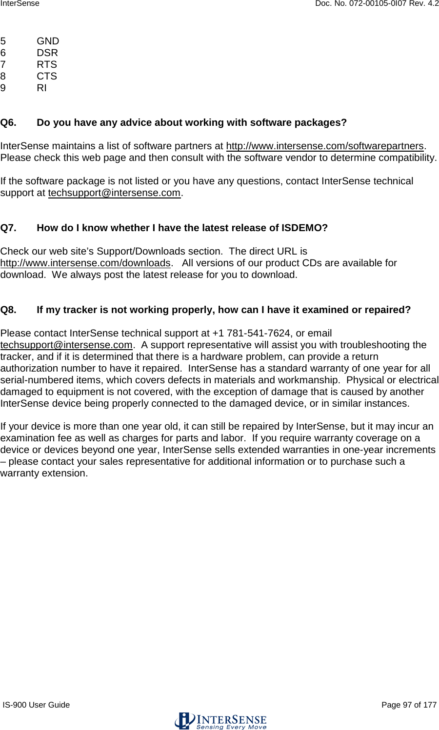 InterSense    Doc. No. 072-00105-0I07 Rev. 4.2 IS-900 User Guide                                                                                                                                          Page 97 of 177  5  GND 6  DSR 7  RTS   8  CTS 9  RI   Q6.  Do you have any advice about working with software packages?  InterSense maintains a list of software partners at http://www.intersense.com/softwarepartners.  Please check this web page and then consult with the software vendor to determine compatibility.    If the software package is not listed or you have any questions, contact InterSense technical support at techsupport@intersense.com.     Q7.  How do I know whether I have the latest release of ISDEMO?  Check our web site’s Support/Downloads section.  The direct URL is http://www.intersense.com/downloads.   All versions of our product CDs are available for download.  We always post the latest release for you to download.   Q8.  If my tracker is not working properly, how can I have it examined or repaired?  Please contact InterSense technical support at +1 781-541-7624, or email techsupport@intersense.com.  A support representative will assist you with troubleshooting the tracker, and if it is determined that there is a hardware problem, can provide a return authorization number to have it repaired.  InterSense has a standard warranty of one year for all serial-numbered items, which covers defects in materials and workmanship.  Physical or electrical damaged to equipment is not covered, with the exception of damage that is caused by another InterSense device being properly connected to the damaged device, or in similar instances.  If your device is more than one year old, it can still be repaired by InterSense, but it may incur an examination fee as well as charges for parts and labor.  If you require warranty coverage on a device or devices beyond one year, InterSense sells extended warranties in one-year increments – please contact your sales representative for additional information or to purchase such a warranty extension.    