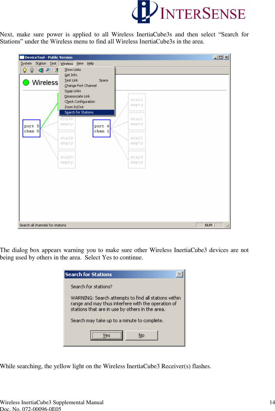 Wireless InertiaCube3 Supplemental Manual 14Doc. No. 072-00096-0E05Next, make sure power is applied to all Wireless InertiaCube3s and then select “Search for Stations” under the Wireless menu to find all Wireless InertiaCube3s in the area.The dialog box appears warning you to make sure other Wireless InertiaCube3 devices are notbeing used by others in the area. Select Yes to continue.While searching, the yellow light on the Wireless InertiaCube3 Receiver(s) flashes.