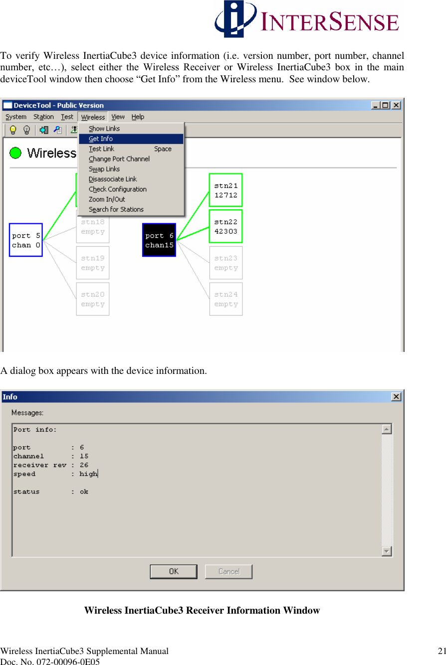 Wireless InertiaCube3 Supplemental Manual 21Doc. No. 072-00096-0E05To verify Wireless InertiaCube3 device information (i.e. version number, port number, channelnumber, etc…), select either the Wireless Receiver or Wireless InertiaCube3 box in the maindeviceTool window then choose “Get Info”from the Wireless menu. See window below.A dialog box appears with the device information.Wireless InertiaCube3 Receiver Information Window