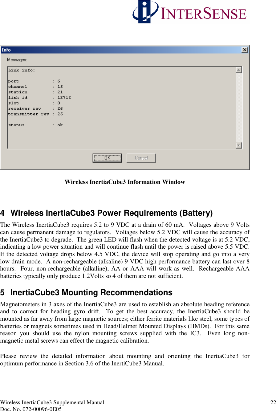 Wireless InertiaCube3 Supplemental Manual 22Doc. No. 072-00096-0E05Wireless InertiaCube3 Information Window4 Wireless InertiaCube3 Power Requirements (Battery)The Wireless InertiaCube3 requires 5.2 to 9 VDC at a drain of 60 mA. Voltages above 9 Voltscan cause permanent damage to regulators. Voltages below 5.2 VDC will cause the accuracy ofthe InertiaCube3 to degrade. The green LED will flash when the detected voltage is at 5.2 VDC,indicating a low power situation and will continue flash until the power is raised above 5.5 VDC.If the detected voltage drops below 4.5 VDC, the device will stop operating and go into a verylow drain mode. A non-rechargeable (alkaline) 9 VDC high performance battery can last over 8hours. Four, non-rechargeable (alkaline), AA or AAA will work as well. Rechargeable AAAbatteries typically only produce 1.2Volts so 4 of them are not sufficient.5 InertiaCube3 Mounting RecommendationsMagnetometers in 3 axes of the InertiaCube3 are used to establish an absolute heading referenceand to correct for heading gyro drift. To get the best accuracy, the InertiaCube3 should bemounted as far away from large magnetic sources; either ferrite materials like steel, some types ofbatteries or magnets sometimes used in Head/Helmet Mounted Displays (HMDs). For this samereason you should use the nylon mounting screws supplied with the IC3. Even long non-magnetic metal screws can effect the magnetic calibration.Please review the detailed information about mounting and orienting the InertiaCube3 foroptimum performance in Section 3.6 of the InertiCube3 Manual.