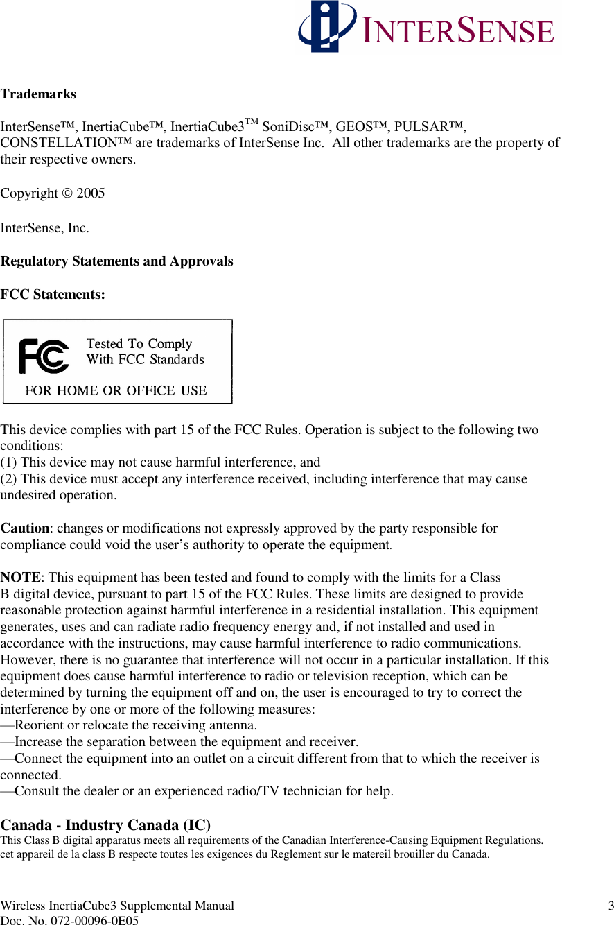 Wireless InertiaCube3 Supplemental Manual 3Doc. No. 072-00096-0E05TrademarksInterSense™, InertiaCube™, InertiaCube3TM SoniDisc™, GEOS™, PULSAR™, CONSTELLATION™ are trademarks of InterSense Inc.  All other trademarks are the property oftheir respective owners.Copyright 2005InterSense, Inc.Regulatory Statements and ApprovalsFCC Statements:This device complies with part 15 of the FCC Rules. Operation is subject to the following twoconditions:(1) This device may not cause harmful interference, and(2) This device must accept any interference received, including interference that may causeundesired operation.Caution: changes or modifications not expressly approved by the party responsible forcompliance could void the user’s authority to operate the equipment.NOTE: This equipment has been tested and found to comply with the limits for a ClassB digital device, pursuant to part 15 of the FCC Rules. These limits are designed to providereasonable protection against harmful interference in a residential installation. This equipmentgenerates, uses and can radiate radio frequency energy and, if not installed and used inaccordance with the instructions, may cause harmful interference to radio communications.However, there is no guarantee that interference will not occur in a particular installation. If thisequipment does cause harmful interference to radio or television reception, which can bedetermined by turning the equipment off and on, the user is encouraged to try to correct theinterference by one or more of the following measures:—Reorient or relocate the receiving antenna.—Increase the separation between the equipment and receiver.—Connect the equipment into an outlet on a circuit different from that to which the receiver isconnected.—Consult the dealer or an experienced radio/TV technician for help.Canada - Industry Canada (IC)This Class B digital apparatus meets all requirements of the Canadian Interference-Causing Equipment Regulations.cet appareil de la class B respecte toutes les exigences du Reglement sur le matereil brouiller du Canada.