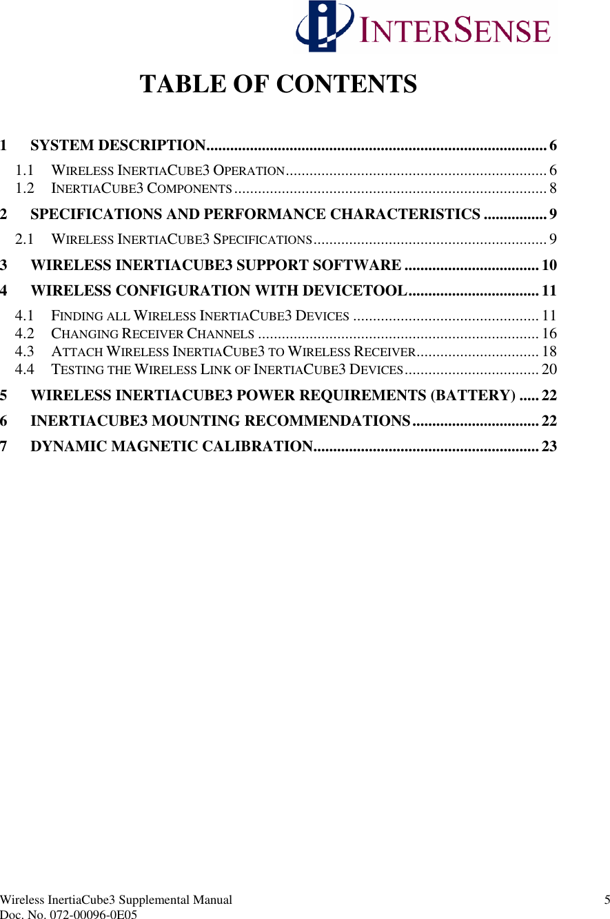 Wireless InertiaCube3 Supplemental Manual 5Doc. No. 072-00096-0E05TABLE OF CONTENTS1 SYSTEM DESCRIPTION...................................................................................... 61.1 WIRELESS INERTIACUBE3 OPERATION.................................................................. 61.2 INERTIACUBE3 COMPONENTS...............................................................................82 SPECIFICATIONS AND PERFORMANCE CHARACTERISTICS ................ 92.1 WIRELESS INERTIACUBE3 SPECIFICATIONS...........................................................93 WIRELESS INERTIACUBE3 SUPPORT SOFTWARE .................................. 104 WIRELESS CONFIGURATION WITH DEVICETOOL................................. 114.1 FINDING ALL WIRELESS INERTIACUBE3 DEVICES ............................................... 114.2 CHANGING RECEIVER CHANNELS ....................................................................... 164.3 ATTACH WIRELESS INERTIACUBE3TO WIRELESS RECEIVER............................... 184.4 TESTING THE WIRELESS LINK OF INERTIACUBE3 DEVICES.................................. 205 WIRELESS INERTIACUBE3 POWER REQUIREMENTS (BATTERY) ..... 226 INERTIACUBE3 MOUNTING RECOMMENDATIONS................................ 227 DYNAMIC MAGNETIC CALIBRATION......................................................... 23