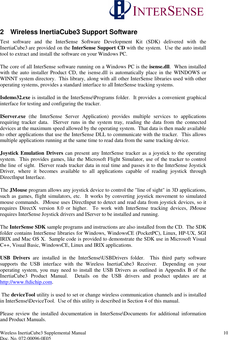 Wireless InertiaCube3 Supplemental Manual 10Doc. No. 072-00096-0E052 Wireless InertiaCube3 Support SoftwareTest software and the InterSense Software Development Kit (SDK) delivered with theInertiaCube3 are provided on the InterSense Support CD with the system. Use the auto installtool to extract and install the software on your Windows PC.The core of all InterSense software running on a Windows PC is the isense.dll. When installedwith the auto installer Product CD, the isense.dll is automatically place in the WINDOWS orWINNT system directory. This library, along with all other InterSense libraries used with otheroperating systems, provides a standard interface to all InterSense tracking systems.Isdemo32.exe is installed in the InterSense\Programs folder. It provides a convenient graphicalinterface for testing and configuring the tracker.IServer.exe (the InterSense Server Application) provides multiple services to applicationsrequiring tracker data. IServer runs in the system tray, reading the data from the connecteddevices at the maximum speed allowed by the operating system. That data is then made availableto other applications that use the InterSense DLL to communicate with the tracker. This allowsmultiple applications running at the same time to read data from the same tracking device.Joystick Emulation Drivers can present any InterSense tracker as a joystick to the operatingsystem. This provides games, like the Microsoft Flight Simulator, use of the tracker to controlthe line of sight. IServer reads tracker data in real time and passes it to the InterSense JoystickDriver, where it becomes available to all applications capable of reading joystick throughDirectInput Interface.The JMouse program allows any joystick device to control the &quot;line of sight&quot; in 3D applications,such as games, flight simulators, etc. It works by converting joystick movement to simulatedmouse commands. JMouse uses DirectInput to detect and read data from joystick devices, so itrequires DirectX version 8.0 or higher. To work with InterSense tracking devices, JMouserequires InterSense Joystick drivers and IServer to be installed and running.The InterSense SDK sample programs and instructions are also installed from the CD. The SDKfolder contains InterSense libraries for Windows, WindowsCE (PocketPC), Linux, HP-UX, SGIIRIX and Mac OS X. Sample code is provided to demonstrate the SDK use in Microsoft VisualC++, Visual Basic, WindowsCE, Linux and IRIX applications.USB Drivers are installed in the InterSense\USBDrivers folder. This third party softwaresupports the USB interface with the Wireless InertiaCube3 Receiver. Depending on youroperating system, you may need to install the USB Drivers as outlined in Appendix B of theInertiaCube3 Product Manual. Details on the USB drivers and product updates are athttp://www.ftdichip.com.The deviceTool utility is used to set or change wireless communication channels and is installedin InterSense\DeviceTool. Use of this utility is described in Section 4 of this manual.Please review the installed documentation in InterSense\Documents for additional informationand Product Manuals.