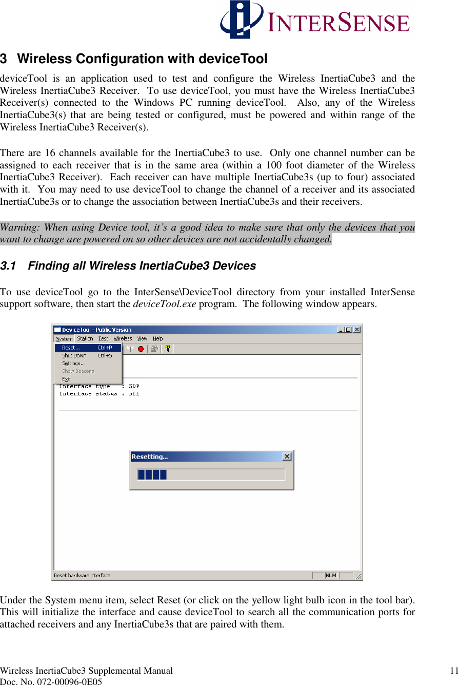 Wireless InertiaCube3 Supplemental Manual 11Doc. No. 072-00096-0E053 Wireless Configuration with deviceTooldeviceTool is an application used to test and configure the Wireless InertiaCube3 and theWireless InertiaCube3 Receiver. To use deviceTool, you must have the Wireless InertiaCube3Receiver(s) connected to the Windows PC running deviceTool. Also, any of the WirelessInertiaCube3(s) that are being tested or configured, must be powered and within range of theWireless InertiaCube3 Receiver(s).There are 16 channels available for the InertiaCube3 to use. Only one channel number can beassigned to each receiver that is in the same area (within a 100 foot diameter of the WirelessInertiaCube3 Receiver). Each receiver can have multiple InertiaCube3s (up to four) associatedwith it. You may need to use deviceTool to change the channel of a receiver and its associatedInertiaCube3s or to change the association between InertiaCube3s and their receivers.Warning: When using Device tool, it’s a good idea to make sure that only the devices that you want to change are powered on so other devices are not accidentally changed.3.1 Finding all Wireless InertiaCube3 DevicesTo use deviceTool go to the InterSense\DeviceTool directory from your installed InterSensesupport software, then start the deviceTool.exe program. The following window appears.Under the System menu item, select Reset (or click on the yellow light bulb icon in the tool bar).This will initialize the interface and cause deviceTool to search all the communication ports forattached receivers and any InertiaCube3s that are paired with them.