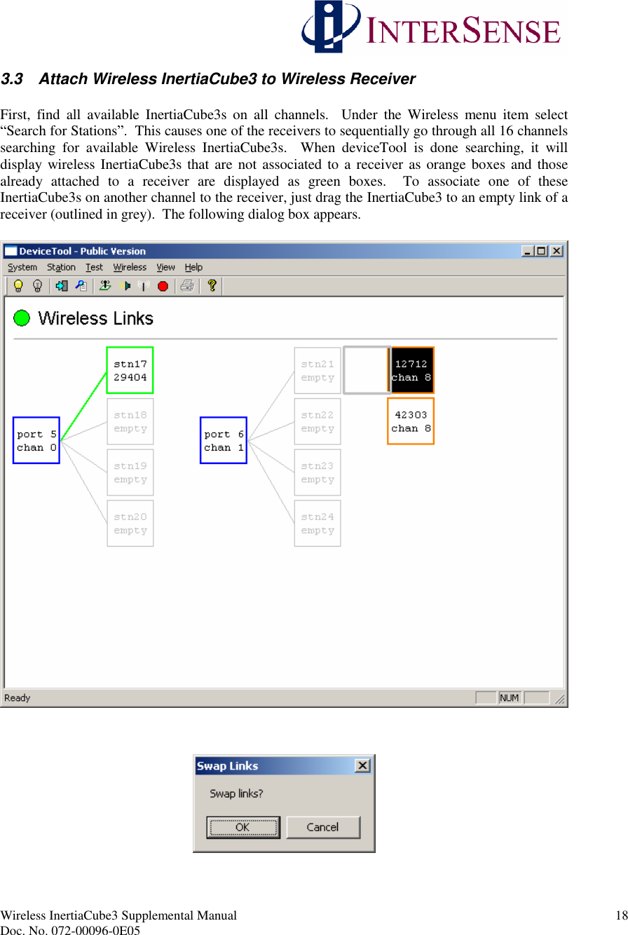 Wireless InertiaCube3 Supplemental Manual 18Doc. No. 072-00096-0E053.3 Attach Wireless InertiaCube3 to Wireless ReceiverFirst, find all available InertiaCube3s on all channels. Under the Wireless menu item select“Search for Stations”. This causes one of the receivers to sequentially go through all 16 channelssearching for available Wireless InertiaCube3s. When deviceTool is done searching, it willdisplay wireless InertiaCube3s that are not associated to a receiver as orange boxes and thosealready attached to a receiver are displayed as green boxes. To associate one of theseInertiaCube3s on another channel to the receiver, just drag the InertiaCube3 to an empty link of areceiver (outlined in grey). The following dialog box appears.