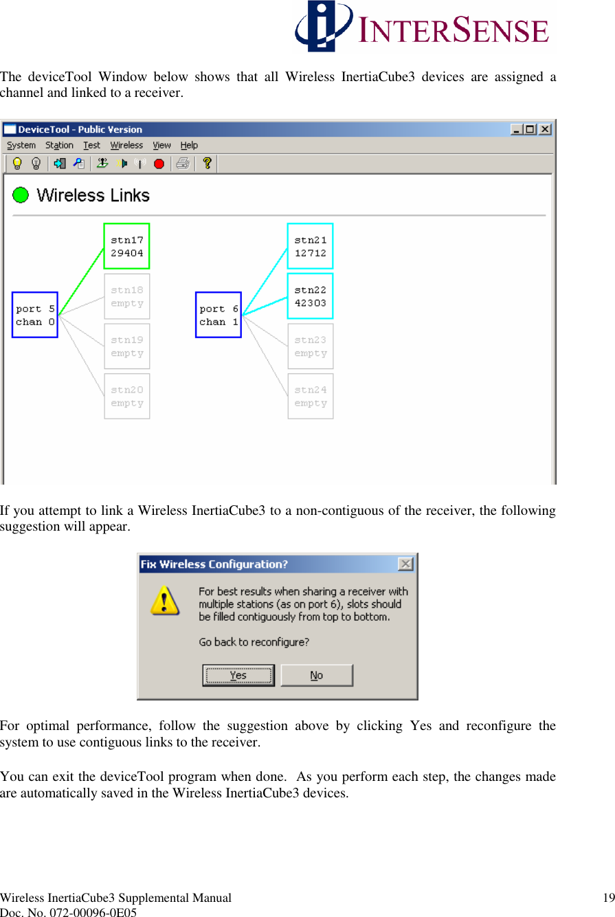 Wireless InertiaCube3 Supplemental Manual 19Doc. No. 072-00096-0E05The deviceTool Window below shows that all Wireless InertiaCube3 devices are assigned achannel and linked to a receiver.If you attempt to link a Wireless InertiaCube3 to a non-contiguous of the receiver, the followingsuggestion will appear.For optimal performance, follow the suggestion above by clicking Yes and reconfigure thesystem to use contiguous links to the receiver.You can exit the deviceTool program when done. As you perform each step, the changes madeare automatically saved in the Wireless InertiaCube3 devices.