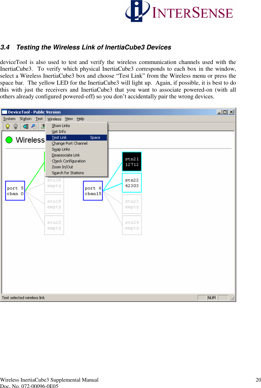 Wireless InertiaCube3 Supplemental Manual 20Doc. No. 072-00096-0E053.4 Testing the Wireless Link of InertiaCube3 DevicesdeviceTool is also used to test and verify the wireless communication channels used with theInertiaCube3. To verify which physical InertiaCube3 corresponds to each box in the window,select a Wireless InertiaCube3 box and choose “Test Link”from the Wireless menu or press thespace bar. The yellow LED for the InertiaCube3 will light up. Again, if possible, it is best to dothis with just the receivers and InertiaCube3 that you want to associate powered-on (with allothers already configured powered-off) so you don’t accidentally pair the wrong devices.