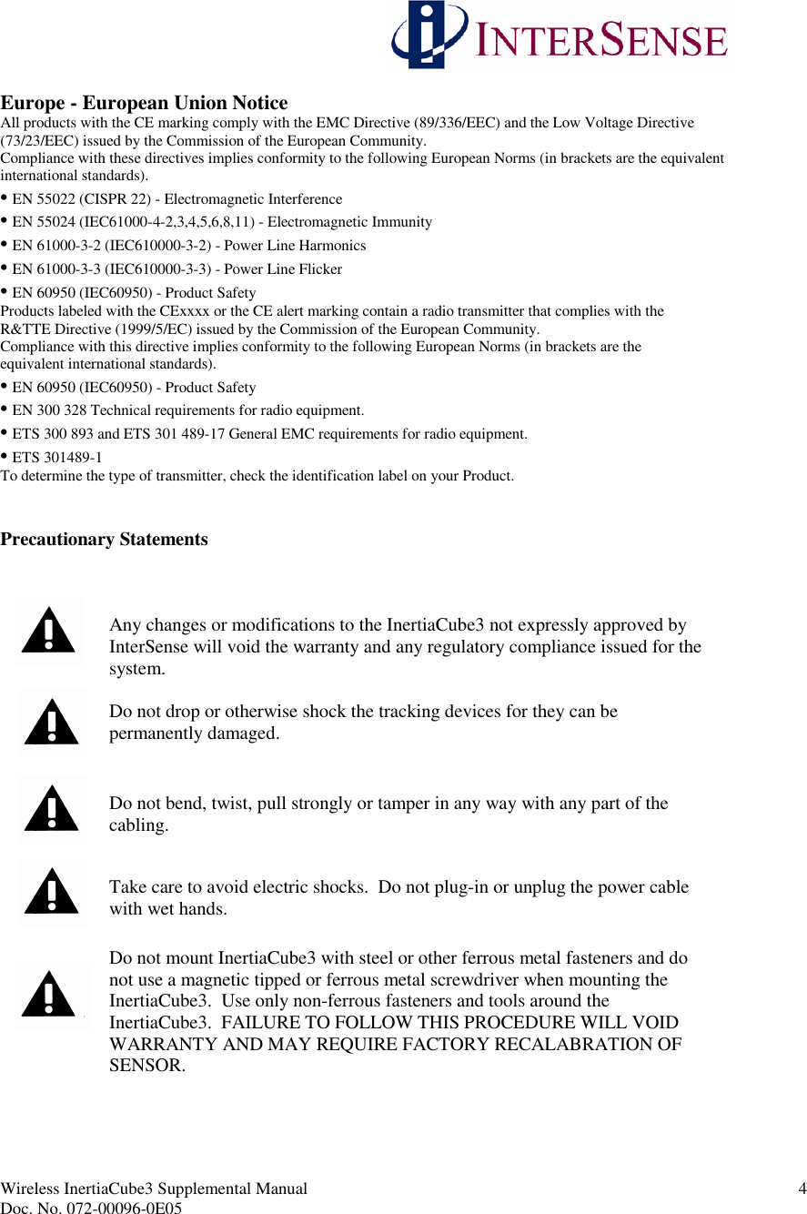 Wireless InertiaCube3 Supplemental Manual 4Doc. No. 072-00096-0E05Europe - European Union NoticeAll products with the CE marking comply with the EMC Directive (89/336/EEC) and the Low Voltage Directive(73/23/EEC) issued by the Commission of the European Community.Compliance with these directives implies conformity to the following European Norms (in brackets are the equivalentinternational standards).• EN 55022 (CISPR 22) - Electromagnetic Interference• EN 55024 (IEC61000-4-2,3,4,5,6,8,11) - Electromagnetic Immunity• EN 61000-3-2 (IEC610000-3-2) - Power Line Harmonics• EN 61000-3-3 (IEC610000-3-3) - Power Line Flicker• EN 60950 (IEC60950) - Product SafetyProducts labeled with the CExxxx or the CE alert marking contain a radio transmitter that complies with theR&amp;TTE Directive (1999/5/EC) issued by the Commission of the European Community.Compliance with this directive implies conformity to the following European Norms (in brackets are theequivalent international standards).• EN 60950 (IEC60950) - Product Safety• EN 300 328 Technical requirements for radio equipment.• ETS 300 893 and ETS 301 489-17 General EMC requirements for radio equipment.• ETS 301489-1To determine the type of transmitter, check the identification label on your Product.Precautionary StatementsAny changes or modifications to the InertiaCube3 not expressly approved byInterSense will void the warranty and any regulatory compliance issued for thesystem.Do not drop or otherwise shock the tracking devices for they can bepermanently damaged.Do not bend, twist, pull strongly or tamper in any way with any part of thecabling.Take care to avoid electric shocks. Do not plug-in or unplug the power cablewith wet hands.Do not mount InertiaCube3 with steel or other ferrous metal fasteners and donot use a magnetic tipped or ferrous metal screwdriver when mounting theInertiaCube3. Use only non-ferrous fasteners and tools around theInertiaCube3. FAILURE TO FOLLOW THIS PROCEDURE WILL VOIDWARRANTY AND MAY REQUIRE FACTORY RECALABRATION OFSENSOR.