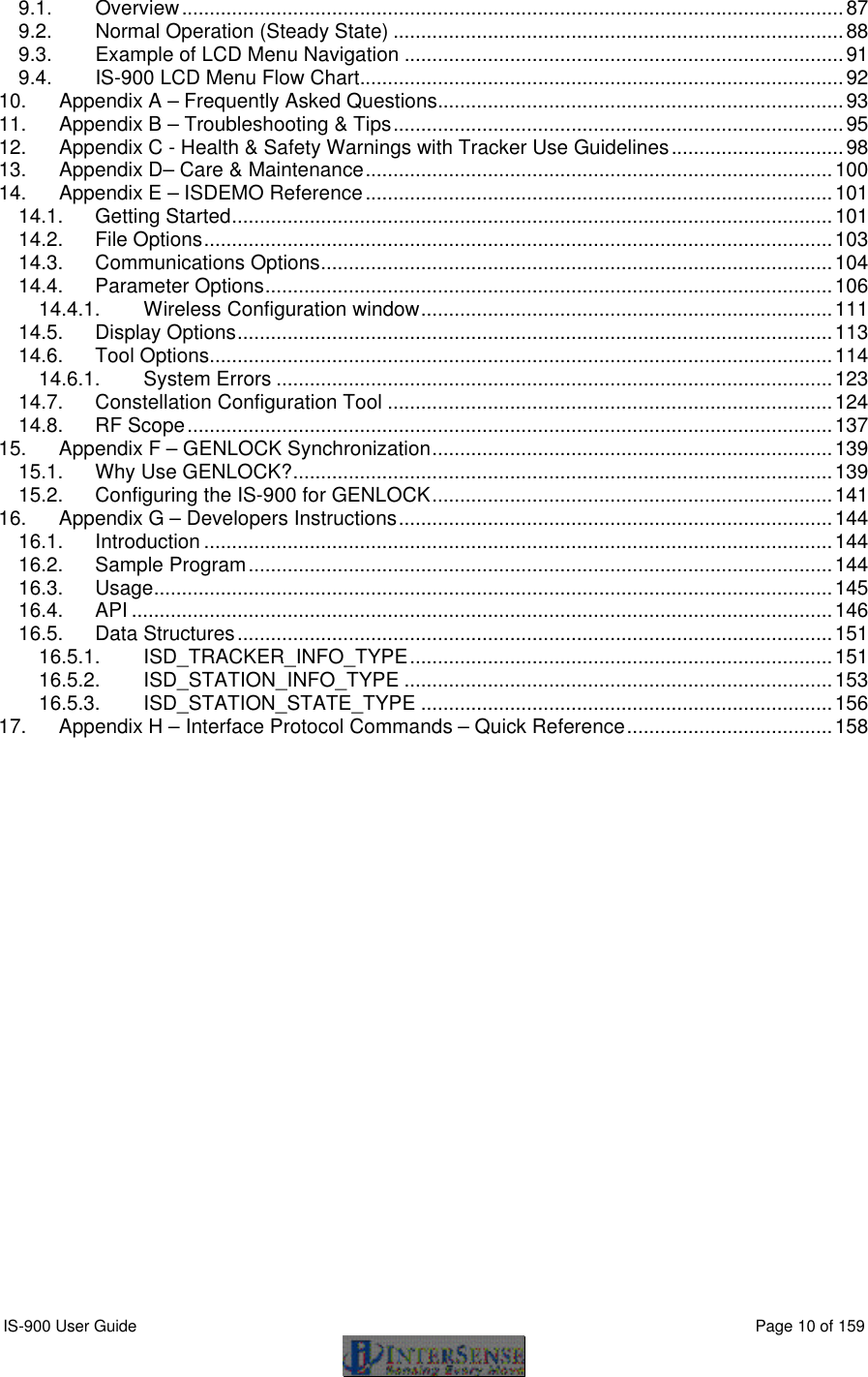  IS-900 User Guide                                                                                                                                          Page 10 of 159  9.1. Overview.......................................................................................................................87 9.2. Normal Operation (Steady State) .................................................................................88 9.3. Example of LCD Menu Navigation ...............................................................................91 9.4. IS-900 LCD Menu Flow Chart.......................................................................................92 10. Appendix A – Frequently Asked Questions.........................................................................93 11. Appendix B – Troubleshooting &amp; Tips.................................................................................95 12. Appendix C - Health &amp; Safety Warnings with Tracker Use Guidelines...............................98 13. Appendix D– Care &amp; Maintenance....................................................................................100 14. Appendix E – ISDEMO Reference....................................................................................101 14.1. Getting Started............................................................................................................101 14.2. File Options.................................................................................................................103 14.3. Communications Options............................................................................................104 14.4. Parameter Options......................................................................................................106 14.4.1. Wireless Configuration window..........................................................................111 14.5. Display Options...........................................................................................................113 14.6. Tool Options................................................................................................................114 14.6.1. System Errors ....................................................................................................123 14.7. Constellation Configuration Tool ................................................................................124 14.8. RF Scope....................................................................................................................137 15. Appendix F – GENLOCK Synchronization........................................................................139 15.1. Why Use GENLOCK?.................................................................................................139 15.2. Configuring the IS-900 for GENLOCK........................................................................141 16. Appendix G – Developers Instructions..............................................................................144 16.1. Introduction .................................................................................................................144 16.2. Sample Program.........................................................................................................144 16.3. Usage..........................................................................................................................145 16.4. API ..............................................................................................................................146 16.5. Data Structures...........................................................................................................151 16.5.1. ISD_TRACKER_INFO_TYPE............................................................................151 16.5.2. ISD_STATION_INFO_TYPE .............................................................................153 16.5.3. ISD_STATION_STATE_TYPE ..........................................................................156 17. Appendix H – Interface Protocol Commands – Quick Reference.....................................158  