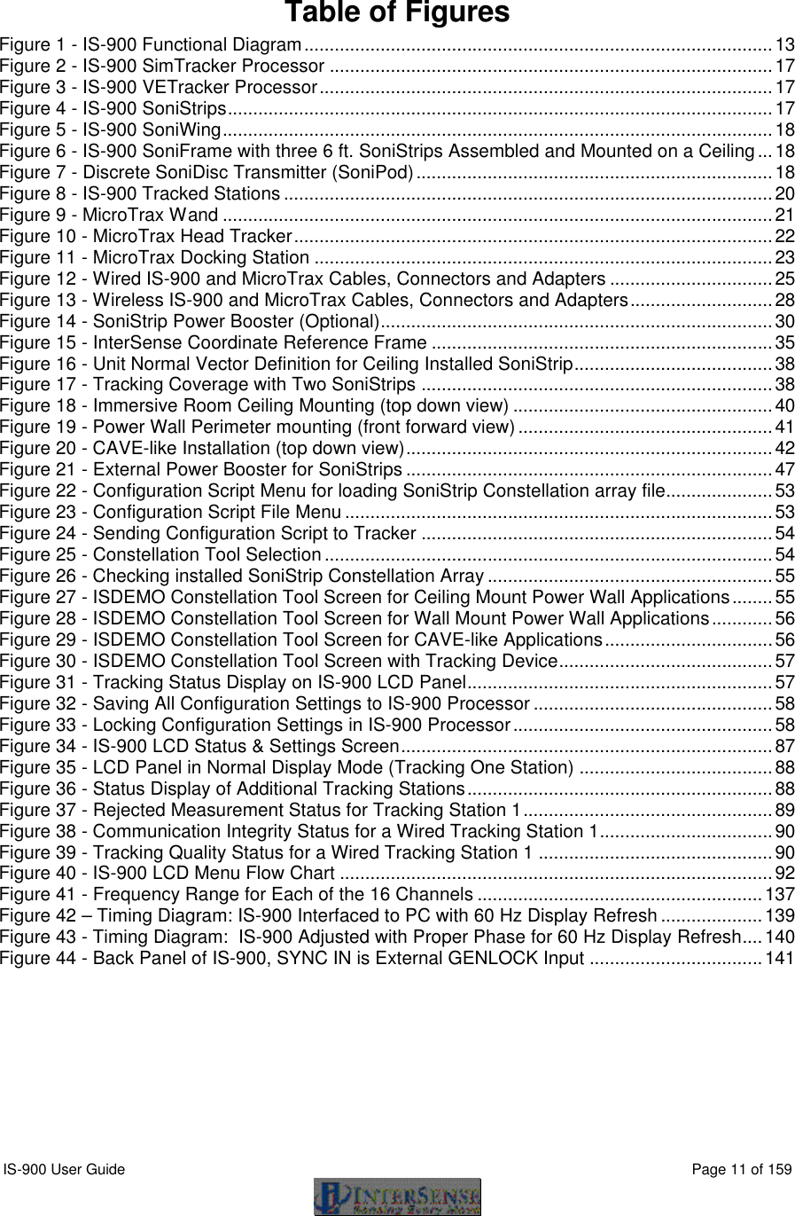  IS-900 User Guide                                                                                                                                          Page 11 of 159   Table of Figures Figure 1 - IS-900 Functional Diagram............................................................................................13 Figure 2 - IS-900 SimTracker Processor .......................................................................................17 Figure 3 - IS-900 VETracker Processor.........................................................................................17 Figure 4 - IS-900 SoniStrips...........................................................................................................17 Figure 5 - IS-900 SoniWing............................................................................................................18 Figure 6 - IS-900 SoniFrame with three 6 ft. SoniStrips Assembled and Mounted on a Ceiling...18 Figure 7 - Discrete SoniDisc Transmitter (SoniPod)......................................................................18 Figure 8 - IS-900 Tracked Stations ................................................................................................20 Figure 9 - MicroTrax Wand ............................................................................................................21 Figure 10 - MicroTrax Head Tracker..............................................................................................22 Figure 11 - MicroTrax Docking Station ..........................................................................................23 Figure 12 - Wired IS-900 and MicroTrax Cables, Connectors and Adapters ................................25 Figure 13 - Wireless IS-900 and MicroTrax Cables, Connectors and Adapters............................28 Figure 14 - SoniStrip Power Booster (Optional).............................................................................30 Figure 15 - InterSense Coordinate Reference Frame ...................................................................35 Figure 16 - Unit Normal Vector Definition for Ceiling Installed SoniStrip.......................................38 Figure 17 - Tracking Coverage with Two SoniStrips .....................................................................38 Figure 18 - Immersive Room Ceiling Mounting (top down view) ...................................................40 Figure 19 - Power Wall Perimeter mounting (front forward view)..................................................41 Figure 20 - CAVE-like Installation (top down view)........................................................................42 Figure 21 - External Power Booster for SoniStrips ........................................................................47 Figure 22 - Configuration Script Menu for loading SoniStrip Constellation array file.....................53 Figure 23 - Configuration Script File Menu ....................................................................................53 Figure 24 - Sending Configuration Script to Tracker .....................................................................54 Figure 25 - Constellation Tool Selection........................................................................................54 Figure 26 - Checking installed SoniStrip Constellation Array ........................................................55 Figure 27 - ISDEMO Constellation Tool Screen for Ceiling Mount Power Wall Applications........55 Figure 28 - ISDEMO Constellation Tool Screen for Wall Mount Power Wall Applications............56 Figure 29 - ISDEMO Constellation Tool Screen for CAVE-like Applications.................................56 Figure 30 - ISDEMO Constellation Tool Screen with Tracking Device..........................................57 Figure 31 - Tracking Status Display on IS-900 LCD Panel............................................................57 Figure 32 - Saving All Configuration Settings to IS-900 Processor ...............................................58 Figure 33 - Locking Configuration Settings in IS-900 Processor...................................................58 Figure 34 - IS-900 LCD Status &amp; Settings Screen.........................................................................87 Figure 35 - LCD Panel in Normal Display Mode (Tracking One Station) ......................................88 Figure 36 - Status Display of Additional Tracking Stations............................................................88 Figure 37 - Rejected Measurement Status for Tracking Station 1.................................................89 Figure 38 - Communication Integrity Status for a Wired Tracking Station 1..................................90 Figure 39 - Tracking Quality Status for a Wired Tracking Station 1 ..............................................90 Figure 40 - IS-900 LCD Menu Flow Chart .....................................................................................92 Figure 41 - Frequency Range for Each of the 16 Channels ........................................................137 Figure 42 – Timing Diagram: IS-900 Interfaced to PC with 60 Hz Display Refresh ....................139 Figure 43 - Timing Diagram:  IS-900 Adjusted with Proper Phase for 60 Hz Display Refresh....140 Figure 44 - Back Panel of IS-900, SYNC IN is External GENLOCK Input ..................................141    