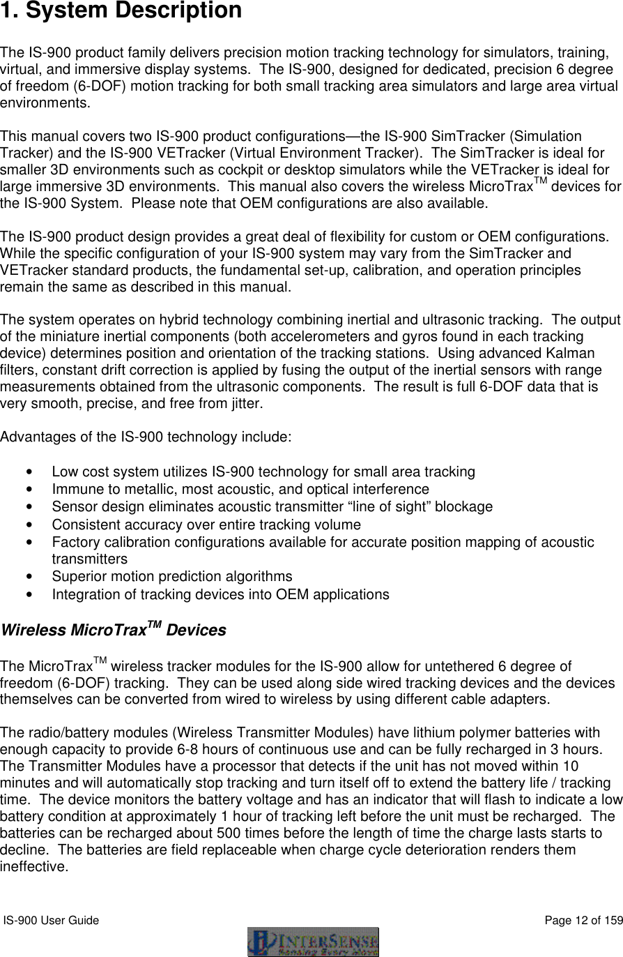  IS-900 User Guide                                                                                                                                          Page 12 of 159   1. System Description    The IS-900 product family delivers precision motion tracking technology for simulators, training, virtual, and immersive display systems.  The IS-900, designed for dedicated, precision 6 degree of freedom (6-DOF) motion tracking for both small tracking area simulators and large area virtual environments.  This manual covers two IS-900 product configurations—the IS-900 SimTracker (Simulation Tracker) and the IS-900 VETracker (Virtual Environment Tracker).  The SimTracker is ideal for smaller 3D environments such as cockpit or desktop simulators while the VETracker is ideal for large immersive 3D environments.  This manual also covers the wireless MicroTraxTM devices for the IS-900 System.  Please note that OEM configurations are also available.  The IS-900 product design provides a great deal of flexibility for custom or OEM configurations.  While the specific configuration of your IS-900 system may vary from the SimTracker and VETracker standard products, the fundamental set-up, calibration, and operation principles remain the same as described in this manual.  The system operates on hybrid technology combining inertial and ultrasonic tracking.  The output of the miniature inertial components (both accelerometers and gyros found in each tracking device) determines position and orientation of the tracking stations.  Using advanced Kalman filters, constant drift correction is applied by fusing the output of the inertial sensors with range measurements obtained from the ultrasonic components.  The result is full 6-DOF data that is very smooth, precise, and free from jitter.  Advantages of the IS-900 technology include:  • Low cost system utilizes IS-900 technology for small area tracking • Immune to metallic, most acoustic, and optical interference • Sensor design eliminates acoustic transmitter “line of sight” blockage • Consistent accuracy over entire tracking volume • Factory calibration configurations available for accurate position mapping of acoustic transmitters • Superior motion prediction algorithms • Integration of tracking devices into OEM applications  Wireless MicroTraxTM Devices  The MicroTraxTM wireless tracker modules for the IS-900 allow for untethered 6 degree of freedom (6-DOF) tracking.  They can be used along side wired tracking devices and the devices themselves can be converted from wired to wireless by using different cable adapters.    The radio/battery modules (Wireless Transmitter Modules) have lithium polymer batteries with enough capacity to provide 6-8 hours of continuous use and can be fully recharged in 3 hours.  The Transmitter Modules have a processor that detects if the unit has not moved within 10 minutes and will automatically stop tracking and turn itself off to extend the battery life / tracking time.  The device monitors the battery voltage and has an indicator that will flash to indicate a low battery condition at approximately 1 hour of tracking left before the unit must be recharged.  The batteries can be recharged about 500 times before the length of time the charge lasts starts to decline.  The batteries are field replaceable when charge cycle deterioration renders them ineffective.   