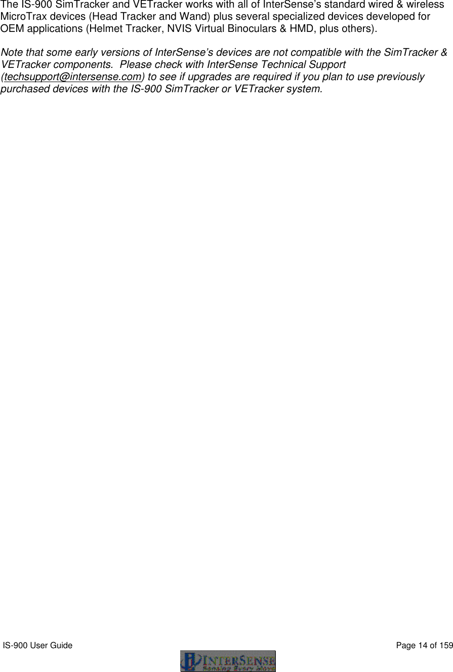  IS-900 User Guide                                                                                                                                          Page 14 of 159      The IS-900 SimTracker and VETracker works with all of InterSense’s standard wired &amp; wireless MicroTrax devices (Head Tracker and Wand) plus several specialized devices developed for OEM applications (Helmet Tracker, NVIS Virtual Binoculars &amp; HMD, plus others).    Note that some early versions of InterSense’s devices are not compatible with the SimTracker &amp; VETracker components.  Please check with InterSense Technical Support (techsupport@intersense.com) to see if upgrades are required if you plan to use previously purchased devices with the IS-900 SimTracker or VETracker system.   