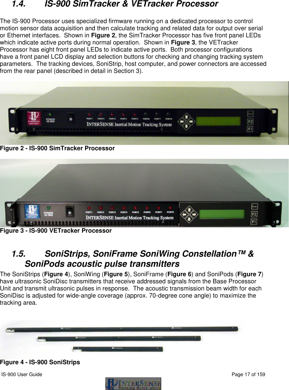  IS-900 User Guide                                                                                                                                          Page 17 of 159     1.4. IS-900 SimTracker &amp; VETracker Processor  The IS-900 Processor uses specialized firmware running on a dedicated processor to control motion sensor data acquisition and then calculate tracking and related data for output over serial or Ethernet interfaces.  Shown in Figure 2, the SimTracker Processor has five front panel LEDs which indicate active ports during normal operation.  Shown in Figure 3, the VETracker Processor has eight front panel LEDs to indicate active ports.  Both processor configurations have a front panel LCD display and selection buttons for checking and changing tracking system parameters.  The tracking devices, SoniStrip, host computer, and power connectors are accessed from the rear panel (described in detail in Section 3).   Figure 2 - IS-900 SimTracker Processor   Figure 3 - IS-900 VETracker Processor  1.5. SoniStrips, SoniFrame SoniWing Constellation™ &amp; SoniPods acoustic pulse transmitters The SoniStrips (Figure 4), SoniWing (Figure 5), SoniFrame (Figure 6) and SoniPods (Figure 7) have ultrasonic SoniDisc transmitters that receive addressed signals from the Base Processor Unit and transmit ultrasonic pulses in response.  The acoustic transmission beam width for each SoniDisc is adjusted for wide-angle coverage (approx. 70-degree cone angle) to maximize the tracking area.    Figure 4 - IS-900 SoniStrips 