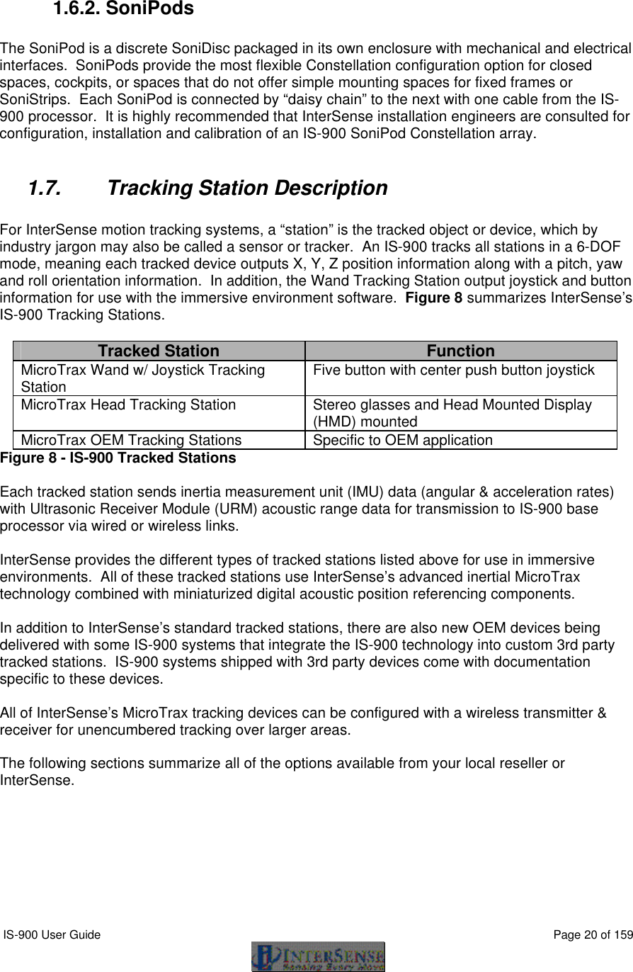  IS-900 User Guide                                                                                                                                          Page 20 of 159   1.6.2. SoniPods  The SoniPod is a discrete SoniDisc packaged in its own enclosure with mechanical and electrical interfaces.  SoniPods provide the most flexible Constellation configuration option for closed spaces, cockpits, or spaces that do not offer simple mounting spaces for fixed frames or SoniStrips.  Each SoniPod is connected by “daisy chain” to the next with one cable from the IS-900 processor.  It is highly recommended that InterSense installation engineers are consulted for configuration, installation and calibration of an IS-900 SoniPod Constellation array.  1.7. Tracking Station Description   For InterSense motion tracking systems, a “station” is the tracked object or device, which by industry jargon may also be called a sensor or tracker.  An IS-900 tracks all stations in a 6-DOF mode, meaning each tracked device outputs X, Y, Z position information along with a pitch, yaw and roll orientation information.  In addition, the Wand Tracking Station output joystick and button information for use with the immersive environment software.  Figure 8 summarizes InterSense’s IS-900 Tracking Stations.  Tracked Station Function MicroTrax Wand w/ Joystick Tracking Station Five button with center push button joystick MicroTrax Head Tracking Station Stereo glasses and Head Mounted Display (HMD) mounted MicroTrax OEM Tracking Stations Specific to OEM application Figure 8 - IS-900 Tracked Stations  Each tracked station sends inertia measurement unit (IMU) data (angular &amp; acceleration rates) with Ultrasonic Receiver Module (URM) acoustic range data for transmission to IS-900 base processor via wired or wireless links.  InterSense provides the different types of tracked stations listed above for use in immersive environments.  All of these tracked stations use InterSense’s advanced inertial MicroTrax technology combined with miniaturized digital acoustic position referencing components.  In addition to InterSense’s standard tracked stations, there are also new OEM devices being delivered with some IS-900 systems that integrate the IS-900 technology into custom 3rd party tracked stations.  IS-900 systems shipped with 3rd party devices come with documentation specific to these devices.  All of InterSense’s MicroTrax tracking devices can be configured with a wireless transmitter &amp; receiver for unencumbered tracking over larger areas.  The following sections summarize all of the options available from your local reseller or InterSense. 