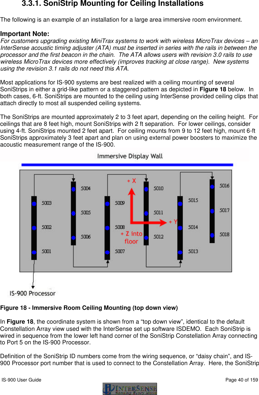  IS-900 User Guide                                                                                                                                          Page 40 of 159   3.3.1. SoniStrip Mounting for Ceiling Installations  The following is an example of an installation for a large area immersive room environment.  Important Note:   For customers upgrading existing MiniTrax systems to work with wireless MicroTrax devices – an InterSense acoustic timing adjuster (ATA) must be inserted in series with the rails in between the processor and the first beacon in the chain.  The ATA allows users with revision 3.0 rails to use wireless MicroTrax devices more effectively (improves tracking at close range).  New systems using the revision 3.1 rails do not need this ATA.  Most applications for IS-900 systems are best realized with a ceiling mounting of several SoniStrips in either a grid-like pattern or a staggered pattern as depicted in Figure 18 below.  In both cases, 6-ft. SoniStrips are mounted to the ceiling using InterSense provided ceiling clips that attach directly to most all suspended ceiling systems.  The SoniStrips are mounted approximately 2 to 3 feet apart, depending on the ceiling height.  For ceilings that are 8 feet high, mount SoniStrips with 2 ft separation.  For lower ceilings, consider using 4-ft. SoniStrips mounted 2 feet apart.  For ceiling mounts from 9 to 12 feet high, mount 6-ft SoniStrips approximately 3 feet apart and plan on using external power boosters to maximize the acoustic measurement range of the IS-900.   Figure 18 - Immersive Room Ceiling Mounting (top down view)  In Figure 18, the coordinate system is shown from a “top down view”, identical to the default Constellation Array view used with the InterSense set up software ISDEMO.  Each SoniStrip is wired in sequence from the lower left hand corner of the SoniStrip Constellation Array connecting to Port 5 on the IS-900 Processor.  Definition of the SoniStrip ID numbers come from the wiring sequence, or “daisy chain”, and IS-900 Processor port number that is used to connect to the Constellation Array.  Here, the SoniStrip 