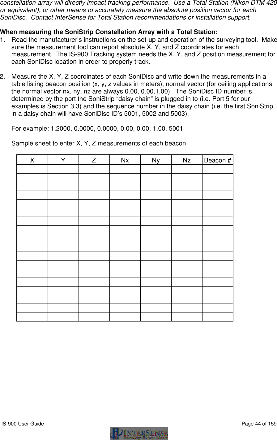  IS-900 User Guide                                                                                                                                          Page 44 of 159  constellation array will directly impact tracking performance.  Use a Total Station (Nikon DTM 420 or equivalent), or other means to accurately measure the absolute position vector for each SoniDisc.  Contact InterSense for Total Station recommendations or installation support.  When measuring the SoniStrip Constellation Array with a Total Station: 1. Read the manufacturer’s instructions on the set-up and operation of the surveying tool.  Make sure the measurement tool can report absolute X, Y, and Z coordinates for each measurement.  The IS-900 Tracking system needs the X, Y, and Z position measurement for each SoniDisc location in order to properly track.  2. Measure the X, Y, Z coordinates of each SoniDisc and write down the measurements in a table listing beacon position (x, y, z values in meters), normal vector (for ceiling applications the normal vector nx, ny, nz are always 0.00, 0.00,1.00).  The SoniDisc ID number is determined by the port the SoniStrip “daisy chain” is plugged in to (i.e. Port 5 for our examples is Section 3.3) and the sequence number in the daisy chain (i.e. the first SoniStrip in a daisy chain will have SoniDisc ID’s 5001, 5002 and 5003).  For example: 1.2000, 0.0000, 0.0000, 0.00, 0.00, 1.00, 5001   Sample sheet to enter X, Y, Z measurements of each beacon  X Y Z Nx Ny Nz Beacon #                                                                                                                                                                                                                                                                                                                                                                          