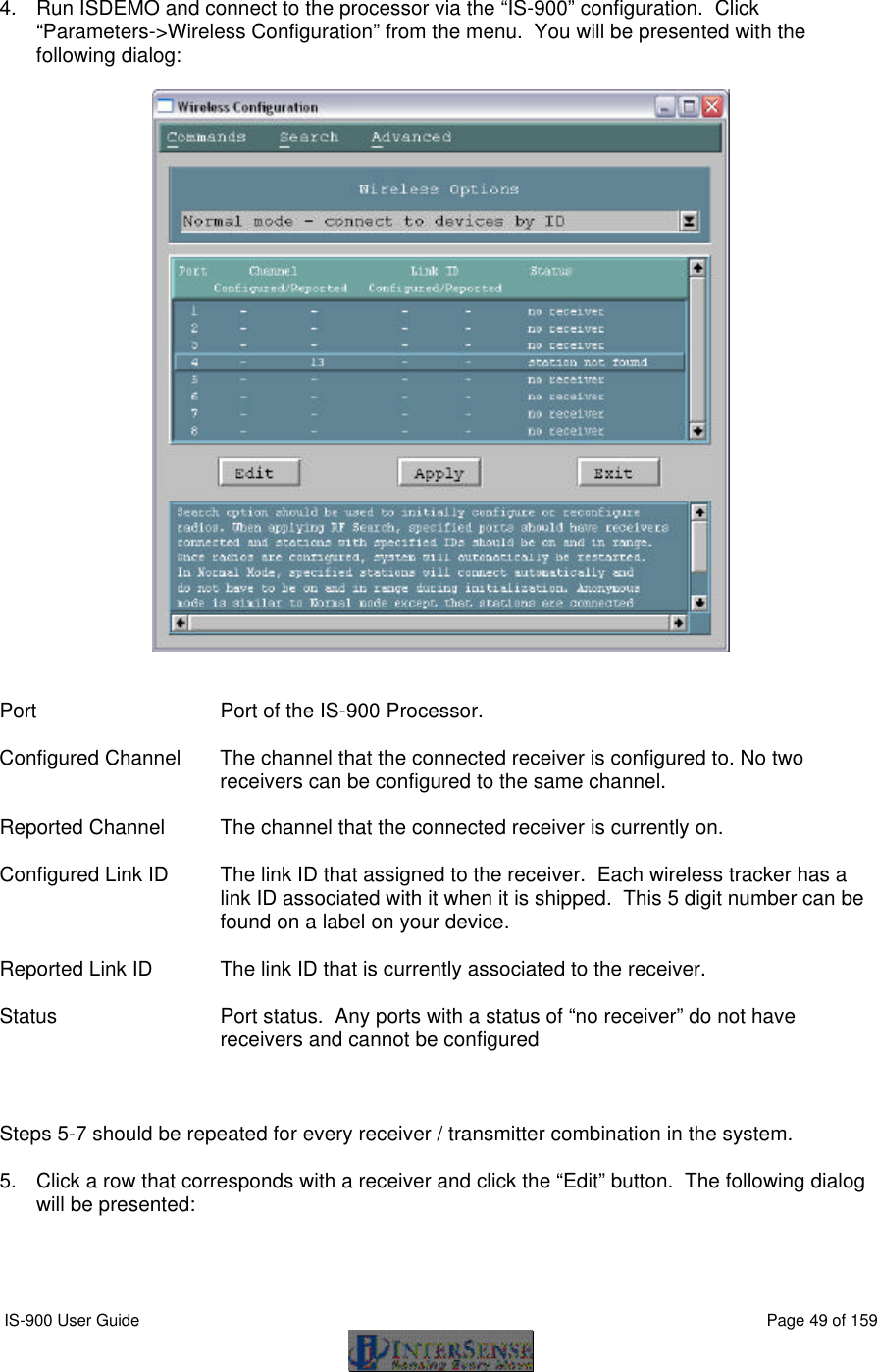  IS-900 User Guide                                                                                                                                          Page 49 of 159   4. Run ISDEMO and connect to the processor via the “IS-900” configuration.  Click “Parameters-&gt;Wireless Configuration” from the menu.  You will be presented with the following dialog:     Port Port of the IS-900 Processor.  Configured Channel The channel that the connected receiver is configured to. No two receivers can be configured to the same channel.  Reported Channel The channel that the connected receiver is currently on.  Configured Link ID The link ID that assigned to the receiver.  Each wireless tracker has a link ID associated with it when it is shipped.  This 5 digit number can be found on a label on your device.  Reported Link ID The link ID that is currently associated to the receiver.  Status Port status.  Any ports with a status of “no receiver” do not have receivers and cannot be configured    Steps 5-7 should be repeated for every receiver / transmitter combination in the system.  5. Click a row that corresponds with a receiver and click the “Edit” button.  The following dialog will be presented:  