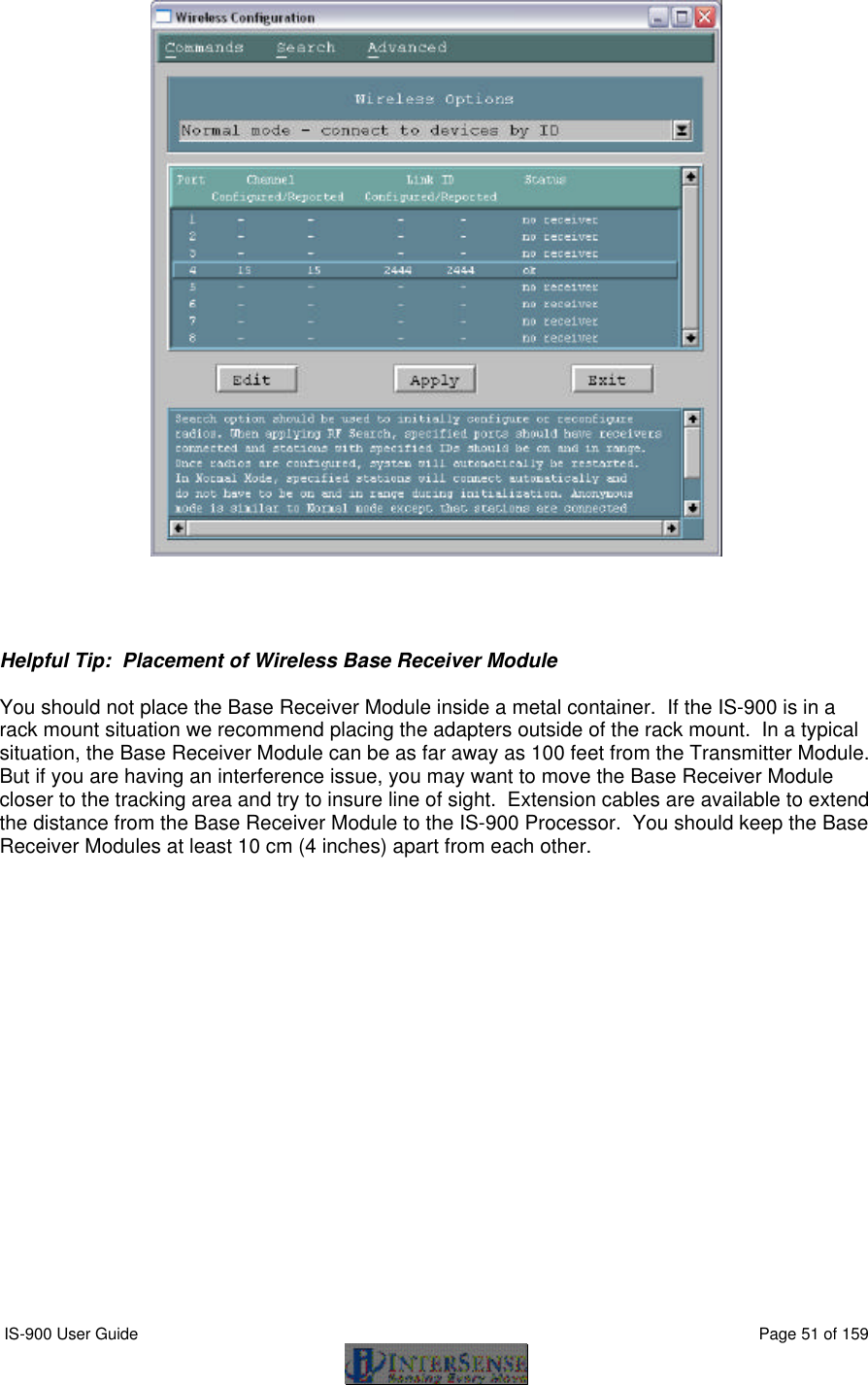  IS-900 User Guide                                                                                                                                          Page 51 of 159       Helpful Tip:  Placement of Wireless Base Receiver Module  You should not place the Base Receiver Module inside a metal container.  If the IS-900 is in a rack mount situation we recommend placing the adapters outside of the rack mount.  In a typical situation, the Base Receiver Module can be as far away as 100 feet from the Transmitter Module.  But if you are having an interference issue, you may want to move the Base Receiver Module closer to the tracking area and try to insure line of sight.  Extension cables are available to extend the distance from the Base Receiver Module to the IS-900 Processor.  You should keep the Base Receiver Modules at least 10 cm (4 inches) apart from each other.  