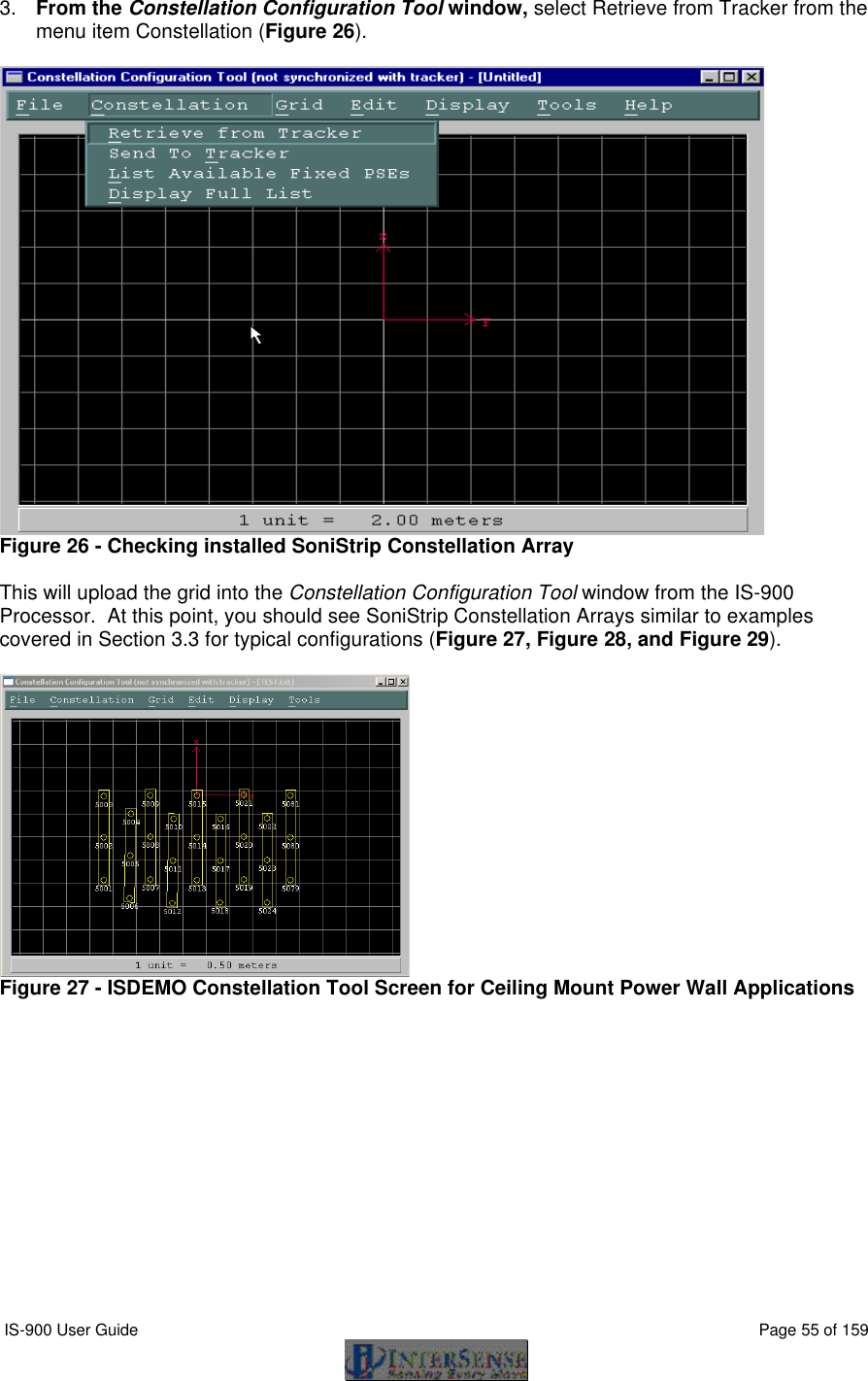  IS-900 User Guide                                                                                                                                          Page 55 of 159  3. From the Constellation Configuration Tool window, select Retrieve from Tracker from the menu item Constellation (Figure 26).   Figure 26 - Checking installed SoniStrip Constellation Array  This will upload the grid into the Constellation Configuration Tool window from the IS-900 Processor.  At this point, you should see SoniStrip Constellation Arrays similar to examples covered in Section 3.3 for typical configurations (Figure 27, Figure 28, and Figure 29).   Figure 27 - ISDEMO Constellation Tool Screen for Ceiling Mount Power Wall Applications  
