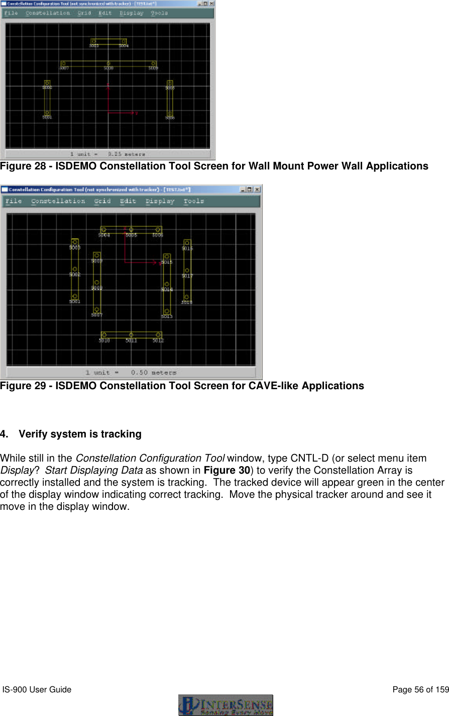  IS-900 User Guide                                                                                                                                          Page 56 of 159   Figure 28 - ISDEMO Constellation Tool Screen for Wall Mount Power Wall Applications   Figure 29 - ISDEMO Constellation Tool Screen for CAVE-like Applications    4. Verify system is tracking  While still in the Constellation Configuration Tool window, type CNTL-D (or select menu item Display?Start Displaying Data as shown in Figure 30) to verify the Constellation Array is correctly installed and the system is tracking.  The tracked device will appear green in the center of the display window indicating correct tracking.  Move the physical tracker around and see it move in the display window.  