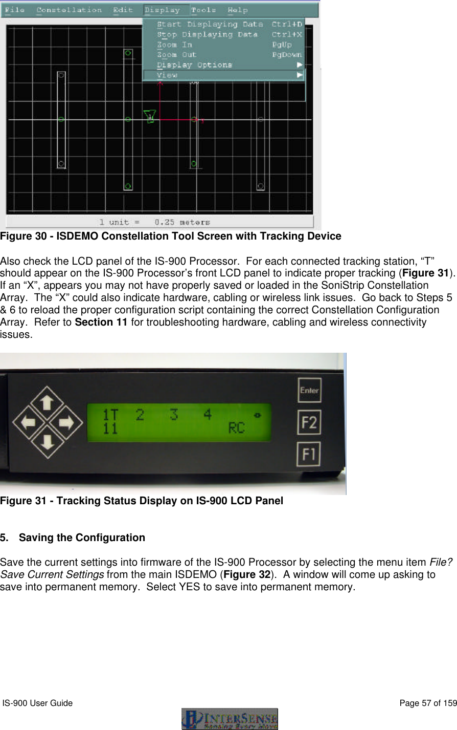 IS-900 User Guide                                                                                                                                          Page 57 of 159   Figure 30 - ISDEMO Constellation Tool Screen with Tracking Device  Also check the LCD panel of the IS-900 Processor.  For each connected tracking station, “T” should appear on the IS-900 Processor’s front LCD panel to indicate proper tracking (Figure 31).  If an “X”, appears you may not have properly saved or loaded in the SoniStrip Constellation Array.  The “X” could also indicate hardware, cabling or wireless link issues.  Go back to Steps 5 &amp; 6 to reload the proper configuration script containing the correct Constellation Configuration Array.  Refer to Section 11 for troubleshooting hardware, cabling and wireless connectivity issues.   Figure 31 - Tracking Status Display on IS-900 LCD Panel   5. Saving the Configuration  Save the current settings into firmware of the IS-900 Processor by selecting the menu item File? Save Current Settings from the main ISDEMO (Figure 32).  A window will come up asking to save into permanent memory.  Select YES to save into permanent memory.  