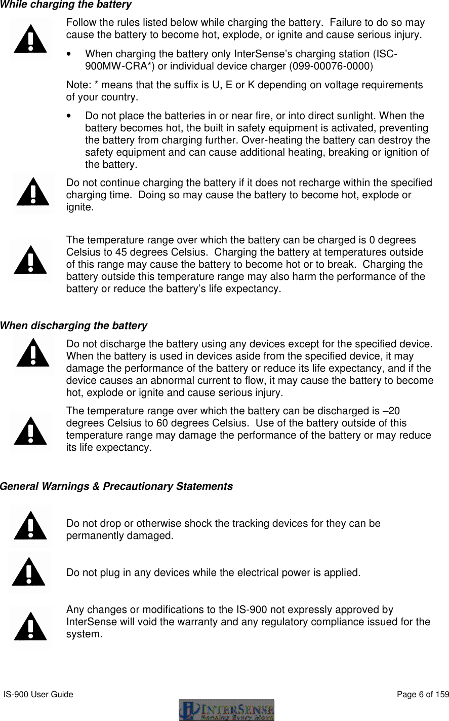  IS-900 User Guide                                                                                                                                          Page 6 of 159  While charging the battery  Follow the rules listed below while charging the battery.  Failure to do so may cause the battery to become hot, explode, or ignite and cause serious injury. • When charging the battery only InterSense’s charging station (ISC-900MW-CRA*) or individual device charger (099-00076-0000)   Note: * means that the suffix is U, E or K depending on voltage requirements of your country. • Do not place the batteries in or near fire, or into direct sunlight. When the battery becomes hot, the built in safety equipment is activated, preventing the battery from charging further. Over-heating the battery can destroy the safety equipment and can cause additional heating, breaking or ignition of the battery.  Do not continue charging the battery if it does not recharge within the specified charging time.  Doing so may cause the battery to become hot, explode or ignite.  The temperature range over which the battery can be charged is 0 degrees Celsius to 45 degrees Celsius.  Charging the battery at temperatures outside of this range may cause the battery to become hot or to break.  Charging the battery outside this temperature range may also harm the performance of the battery or reduce the battery’s life expectancy.  When discharging the battery  Do not discharge the battery using any devices except for the specified device.  When the battery is used in devices aside from the specified device, it may damage the performance of the battery or reduce its life expectancy, and if the device causes an abnormal current to flow, it may cause the battery to become hot, explode or ignite and cause serious injury.  The temperature range over which the battery can be discharged is –20 degrees Celsius to 60 degrees Celsius.  Use of the battery outside of this temperature range may damage the performance of the battery or may reduce its life expectancy.  General Warnings &amp; Precautionary Statements   Do not drop or otherwise shock the tracking devices for they can be permanently damaged.  Do not plug in any devices while the electrical power is applied.   Any changes or modifications to the IS-900 not expressly approved by InterSense will void the warranty and any regulatory compliance issued for the system. 